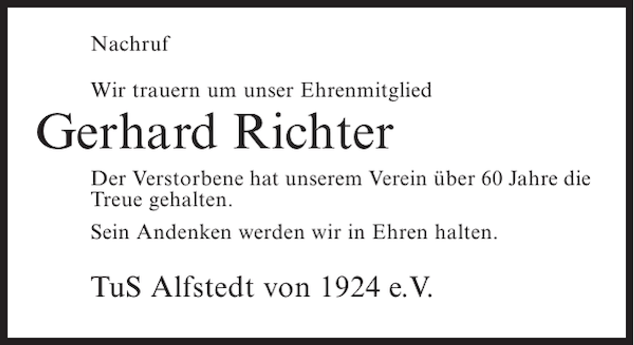 <p>Nachruf<br />Wir trauern um unser Ehrenmitglied</p><p>Gerhard Richter</p><p>Der Verstorbene hat unserem Verein über 60 Jahre die<br />Treue gehalten.<br />Sein Andenken werden wir in Ehren halten.</p><p>TuS Alfstedt von 1924 e.V.</p>
