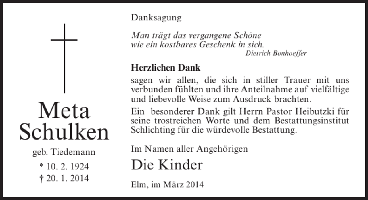 <p>Danksagung<br />Man trägt das vergangene Schöne<br />wie ein kostbares Geschenk in sich.</p><p>Meta<br />Schulken<br />geb. Tiedemann<br />* 10. 2. 1924<br />† 20. 1. 2014</p><p>Dietrich Bonhoeffer</p><p>Herzlichen Dank<br />sagen wir allen, die sich in stiller Trauer mit uns<br />verbunden fühlten und ihre Anteilnahme auf ­ ielfältige<br />v<br />und liebevolle Weise zum Ausdruck brachten.<br />Ein besonderer Dank gilt Herrn Pastor Heibutzki für<br />seine trostreichen Worte und dem Bestattungsinstitut<br />Schlichting für die würdevolle Bestattung.<br />Im Namen aller Angehörigen</p><p>Die Kinder<br />Elm, im März 2014</p>