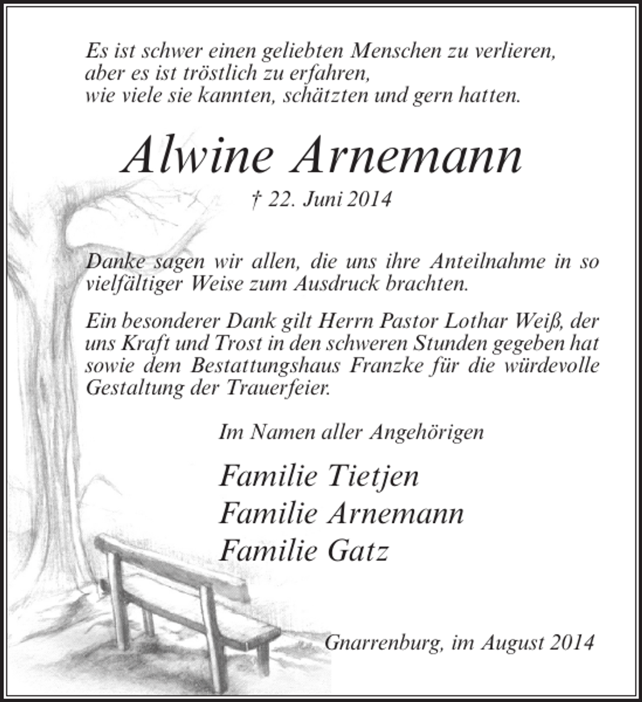 <p>Es ist schwer einen geliebten Menschen zu verlieren,<br />aber es ist tröstlich zu erfahren,<br />wie viele sie kannten, schätzten und gern hatten.</p><p>Alwine Arnemann<br />† 22. Juni 2014<br />Danke sagen wir allen, die uns ihre Anteilnahme in so<br />vielfältiger Weise zum Ausdruck brachten.<br />Ein besonderer Dank gilt Herrn Pastor Lothar Weiß, der<br />uns Kraft und Trost in den schweren Stunden gegeben hat<br />sowie dem Bestattungshaus Franzke für die würdevolle<br />Gestaltung der Trauerfeier.<br />Im Namen aller Angehörigen</p><p>Familie Tietjen<br />Familie Arnemann<br />Familie Gatz<br />Gnarrenburg, im August 2014</p>