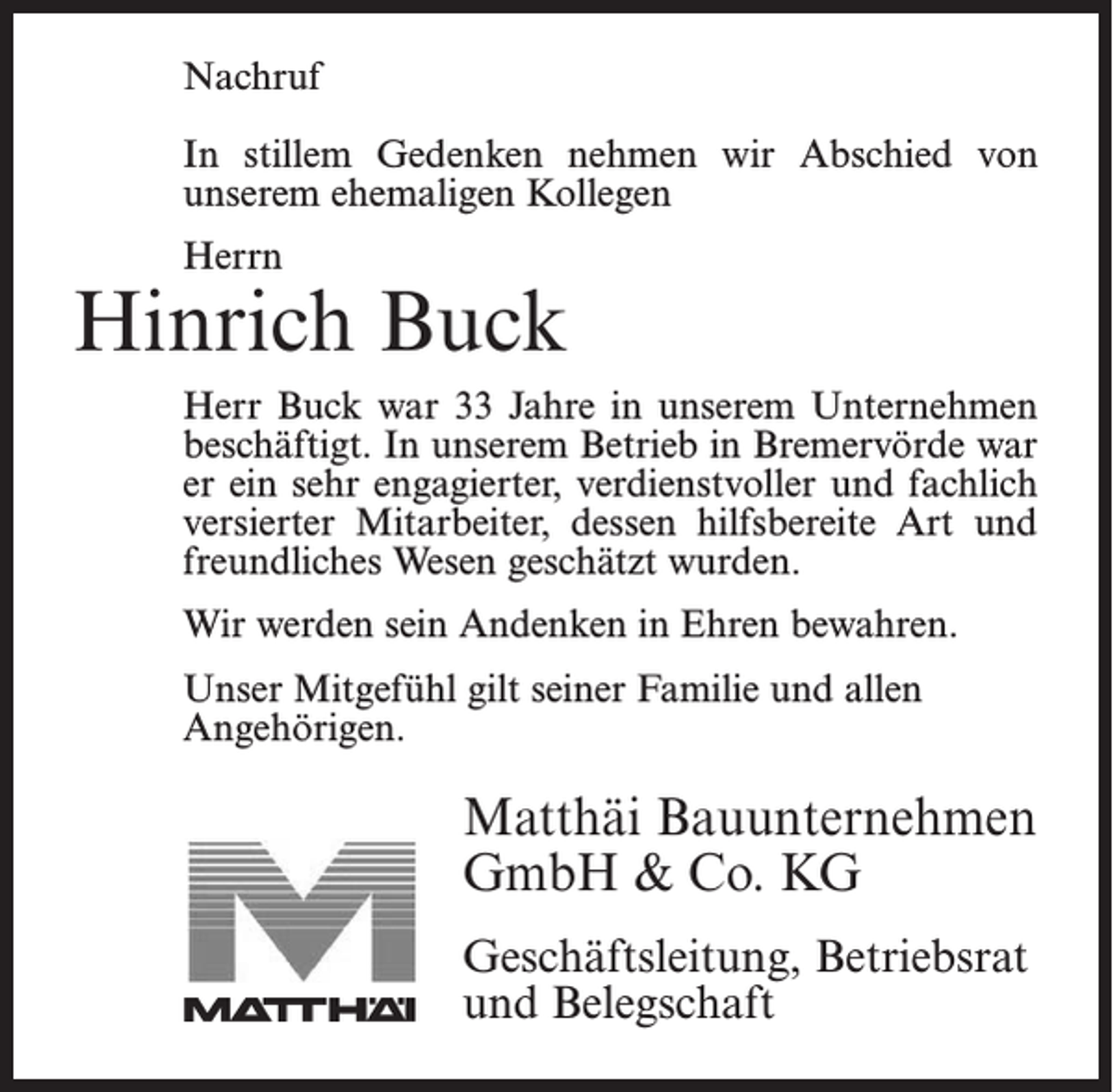 <p>Nachruf</p><p>In stillem Gedenken nehmen wir Abschied von<br />unserem<br />ehemaligen<br />Kollegen<br />In stillem<br />Gedenken<br />nehmen wir Abschied von</p><p>­unserem ehemaligen Kollegen</p><p>Herrn</p><p>Herrn</p><p>Hinrich<br />Buck<br />Herr Bostelmann war 18 Jahre in unserem Unternehmen<br />Jonny Bostelmann</p><p>Buck war 33<br />Jahre in unserem<br />Unternehmen<br />alsHerr<br />Facharbeiter<br />beschäftigt.<br />In unserem<br />Betrieb<br />beschäftigt.war<br />In er<br />unserem<br />in Bremervörde<br />war<br />Bremervörde<br />ein sehrBetrieb<br />engagierter,<br />verdienstvoller<br />er ein<br />sehr engagierter,<br />verdienstvoller<br />und<br />fachlich<br />versierter Mitarbeiter,<br />der und<br />durchfachlich<br />seine<br />versierterArt<br />Mitarbeiter,<br />dessen hilfsbereite<br />Art und<br />hilfsbereite<br />und sein freundliches<br />Wesen geschätzt<br />freundliches Wesen geschätzt wurden.<br />wurde.<br />Wir werden sein Andenken in Ehren bewahren.</p><p>Wir danken Herrn Bostelmann für alles und werden ihn<br />Unser<br />Mitgefühl<br />gilt seiner<br />Familie und allen<br />stets<br />in guter<br />Erinnerung<br />behalten.</p><p>Angehörigen.</p><p>Unser Mitgefühl gilt seiner Familie.</p><p>Matthäi Bauunternehmen<br />Matthäi<br />GmbH<br />&amp; Bauunternehmen<br />Co. KG<br />GmbH &amp; Co. KG<br />Geschäftsleitung,<br />Betriebsrat<br />Geschäftsleitung, Betriebsrat<br />und Belegschaft<br />und Belegschaft</p>