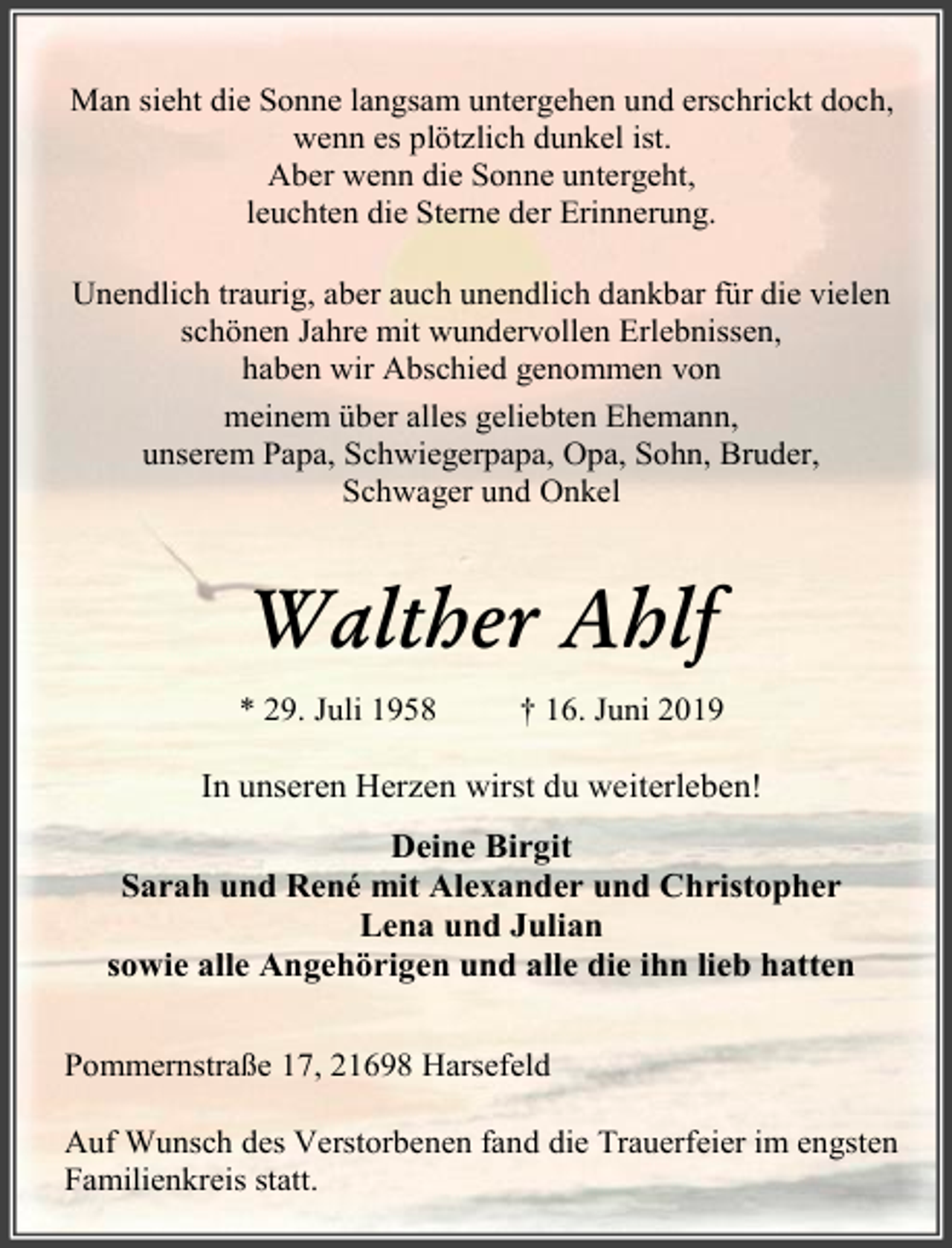 <p>Man sieht die Sonne langsam untergehen und erschrickt doch,<br />wenn es plötzlich dunkel ist.<br />Aber wenn die Sonne untergeht,<br />leuchten die Sterne der Erinnerung.<br />Unendlich traurig, aber auch unendlich dankbar für die vielen<br />schönen Jahre mit wundervollen Erlebnissen,<br />haben wir Abschied genommen von<br />meinem über alles geliebten Ehemann,<br />unserem Papa, Schwiegerpapa, Opa, Sohn, Bruder,<br />Schwager und Onkel</p><p>Walther Ahlf<br />* 29. Juli 1958</p><p>† 16. Juni 2019</p><p>In unseren Herzen wirst du weiterleben!<br />Deine Birgit<br />Sarah und René mit Alexander und Christopher<br />Lena und Julian<br />sowie alle Angehörigen und alle die ihn lieb hatten<br />Pommernstraße 17, 21698 Harsefeld<br />Auf Wunsch des Verstorbenen fand die Trauerfeier im engsten<br />Familienkreis statt.</p>