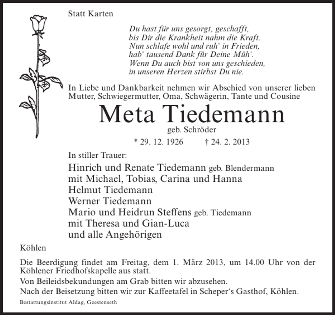 <p>Statt Karten<br />Du hast für uns gesorgt, geschafft,<br />bis Dir die Krankheit nahm die Kraft.<br />Nun schlafe wohl und ruh‘ in Frieden,<br />hab‘ tausend Dank für Deine Müh‘.<br />Wenn Du auch bist von uns geschieden,<br />in unseren Herzen stirbst Du nie.<br />In Liebe und Dankbarkeit nehmen wir Abschied von unserer lieben<br />Mutter, Schwiegermutter, Oma, Schwägerin, Tante und Cousine</p><p>Meta Tiedemann<br />geb. Schröder<br />* 29. 12. 1926<br />† 24. 2. 2013</p><p>In stiller Trauer:</p><p>Hinrich und Renate Tiedemann geb. Blendermann<br />mit Michael, Tobias, Carina und Hanna<br />Helmut Tiedemann<br />Werner Tiedemann<br />Mario und Heidrun Steffens geb. Tiedemann<br />mit Theresa und Gian-Luca<br />und alle Angehörigen<br />Köhlen<br />Die Beerdigung findet am Freitag, dem 1. März 2013, um 14.00 Uhr von der<br />Köhlener Friedhofskapelle aus statt.<br />Von Beileidsbekundungen am Grab bitten wir abzusehen.<br />Nach der Beisetzung bitten wir zur Kaffeetafel in Scheper‘s Gasthof, Köhlen.<br />Bestattungsinstitut Aldag, Geestenseth</p>
