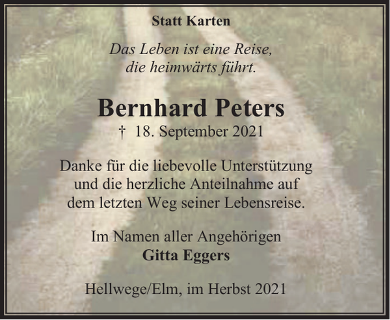 <p>Statt Karten</p><p>Das Leben ist eine Reise,<br />die heimwärts führt.</p><p>Bernhard Peters<br />† 18. September 2021</p><p>Danke für die liebevolle Unterstützung<br />und die herzliche Anteilnahme auf<br />dem letzten Weg seiner Lebensreise.<br />Im Namen aller Angehörigen<br />Gitta Eggers<br />Hellwege/Elm, im Herbst 2021</p>