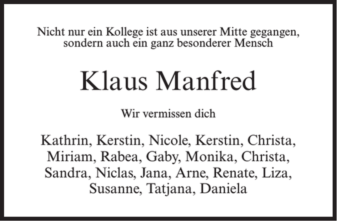 <p>Nicht nur ein Kollege ist aus unserer Mitte gegangen,<br />sondern auch ein ganz besonderer Mensch</p><p>Klaus Manfred<br />Wir vermissen dich</p><p>Kathrin, Kerstin, Nicole, Kerstin, Christa,<br />Miriam, Rabea, Gaby, Monika, Christa,<br />Sandra, Niclas, Jana, Arne, Renate, Liza,<br />Susanne, Tatjana, Daniela</p>
