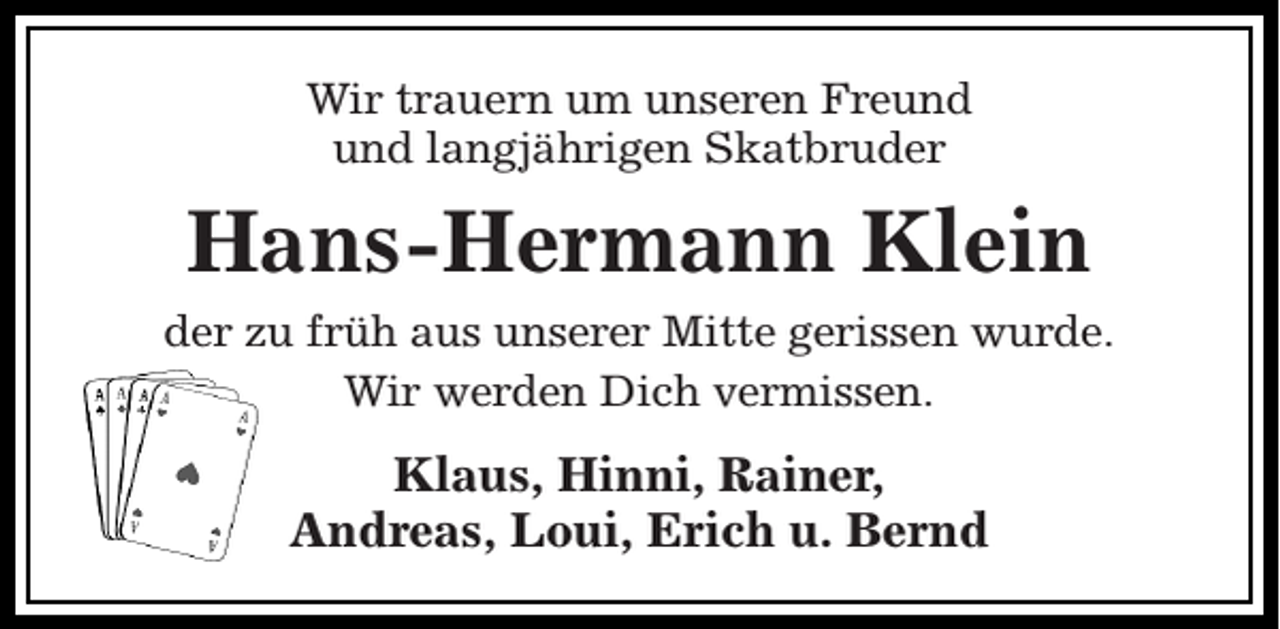 <p>Wir trauern um unseren Freund<br />und langjährigen Skatbruder</p><p>Hans-Hermann Klein<br />der zu früh aus unserer Mitte gerissen wurde.<br />Wir werden Dich vermissen.</p><p>Klaus, Hinni, Rainer,<br />Andreas, Loui, Erich u. Bernd</p>