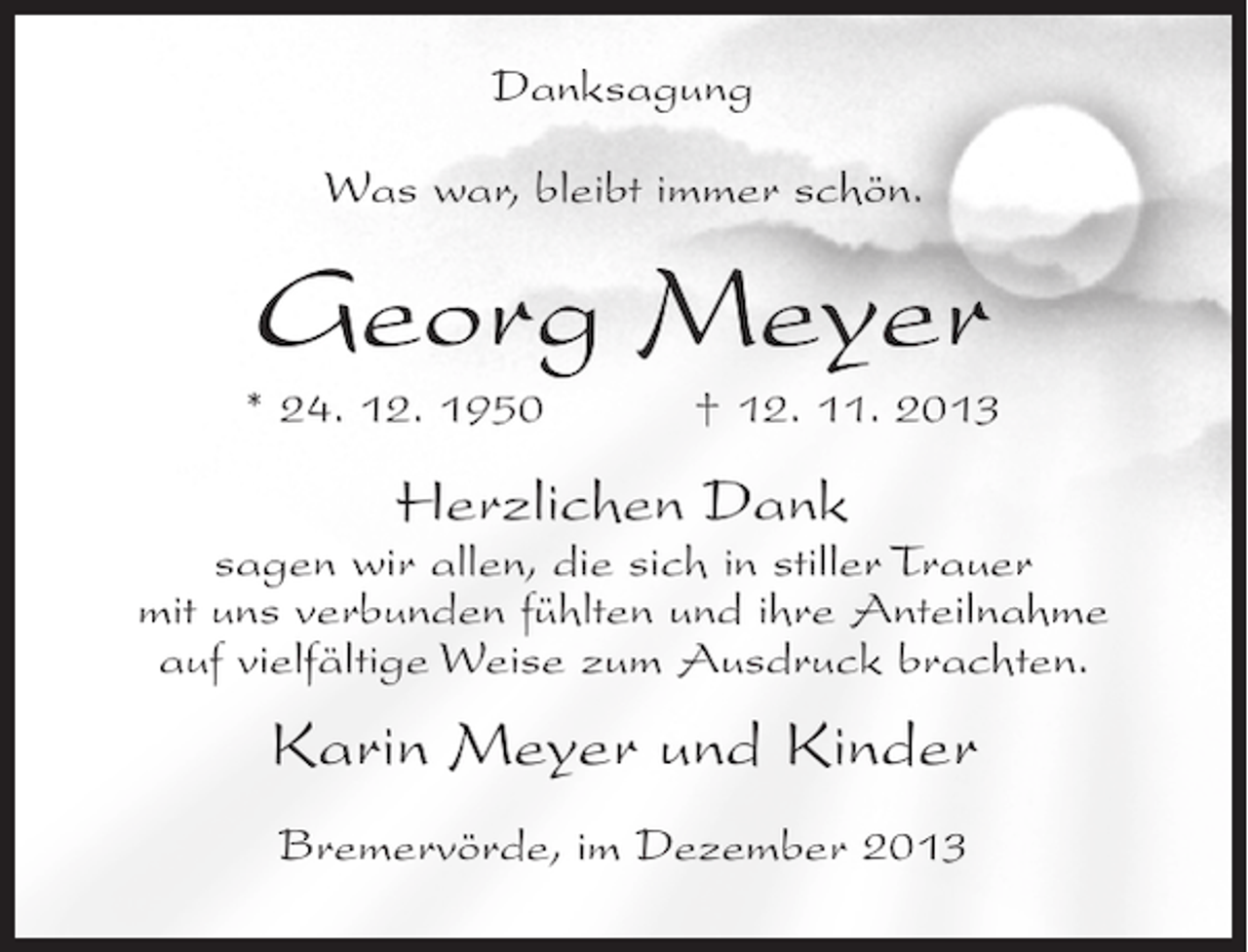 <p>Danksagung<br />Was war, bleibt immer schön.</p><p>Georg Meyer<br />* 24. 12. 1950 † 12. 11. 2013</p><p>Herzlichen Dank</p><p>sagen wir allen, die sich in stiller Trauer<br />mit uns verbunden fühlten und ihre Anteilnahme<br />auf vielfältige Weise zum Ausdruck brachten.</p><p>Karin Meyer und Kinder<br />Bremervörde, im Dezember 2013</p>