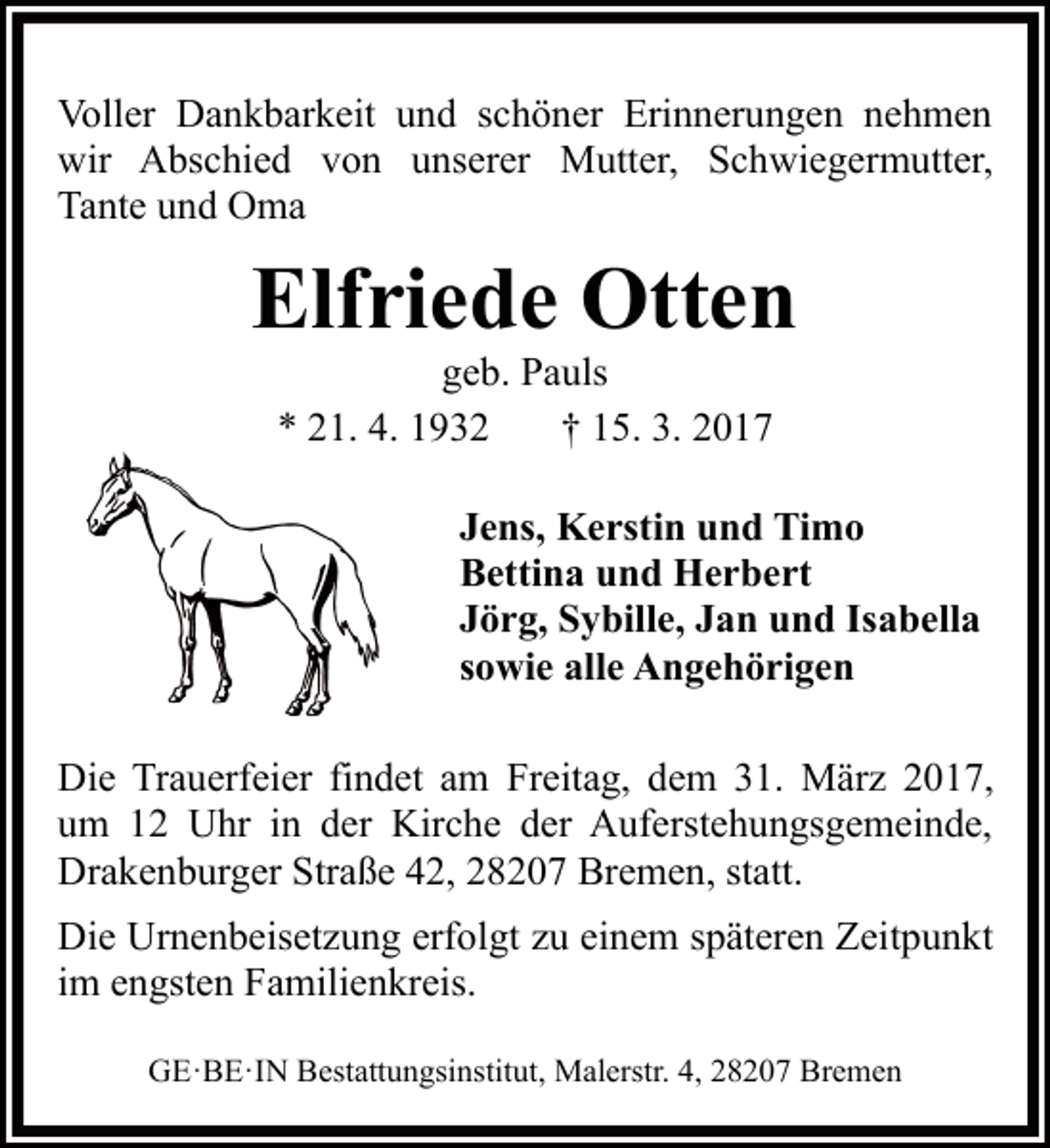 <p>Voller Dankbarkeit und schöner Erinnerungen nehmen<br />wir Abschied von unserer Mutter, Schwiegermutter,<br />Tante und Oma</p><p>Elfriede Otten<br />geb. Pauls<br />* 21. 4. 1932<br />† 15. 3. 2017</p><p>Jens, Kerstin und Timo<br />Bettina und Herbert<br />Jörg, Sybille, Jan und Isabella<br />sowie alle Angehörigen<br />Die Trauerfeier findet am Freitag, dem 31. März 2017,<br />um 12 Uhr in der Kirche der Auferstehungsgemeinde,<br />Drakenburger Straße 42, 28207 Bremen, statt.<br />Die Urnenbeisetzung erfolgt zu einem späteren Zeitpunkt<br />im engsten Familienkreis.<br />GE·BE·IN Bestattungsinstitut, Malerstr. 4, 28207 Bremen</p>