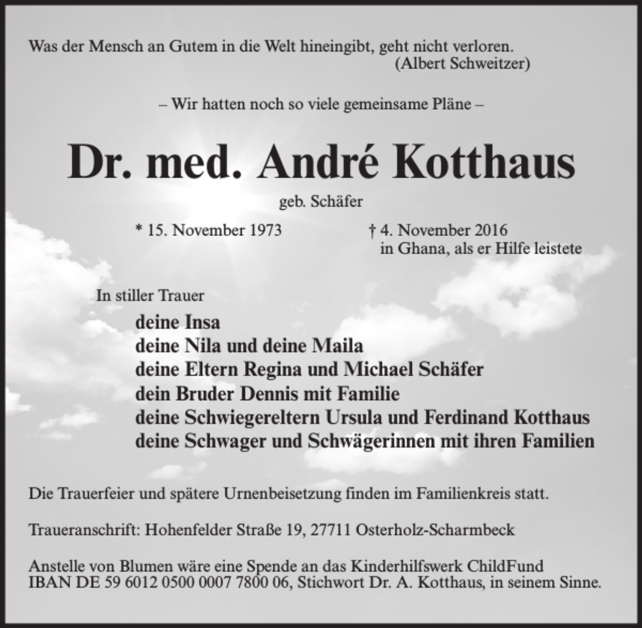 <p>Was der Mensch an Gutem in die Welt hineingibt, geht nicht verloren.<br />(Albert Schweitzer)<br />– Wir hatten noch so viele gemeinsame Pläne –</p><p>Dr. med. André Kotthaus<br />geb. Schäfer<br />* 15. November 1973</p><p>† 4. November 2016<br />in Ghana, als er Hilfe leistete</p><p>In stiller Trauer</p><p>deine Insa<br />deine Nila und deine Maila<br />deine Eltern Regina und Michael Schäfer<br />dein Bruder Dennis mit Familie<br />deine Schwiegereltern Ursula und Ferdinand Kotthaus<br />deine Schwager und Schwägerinnen mit ihren Familien<br />Die Trauerfeier und spätere Urnenbeisetzung finden im Familienkreis statt.<br />Traueranschrift: Hohenfelder Straße 19, 27711 Osterholz-Scharmbeck<br />Anstelle von Blumen wäre eine Spende an das Kinderhilfswerk ChildFund<br />IBAN DE 59 6012 050806, Stichwort Dr. A. Kotthaus, in seinem Sinne.</p>