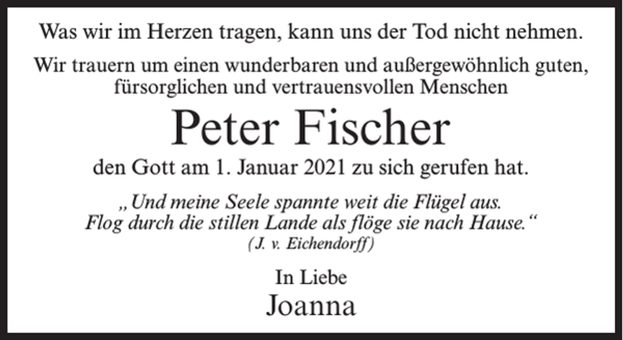 <p>Was wir im Herzen tragen, kann uns der Tod nicht nehmen.<br />Wir trauern um einen wunderbaren und außergewöhnlich guten,<br />fürsorglichen und vertrauensvollen Menschen</p><p>Peter Fischer</p><p>den Gott am 1. Januar 2021 zu sich gerufen hat.<br />„Und meine Seele spannte weit die Flügel aus.<br />Flog durch die stillen Lande als flöge sie nach Hause.“<br />(J. v. Eichendorff)</p><p>In Liebe</p><p>Joanna</p>