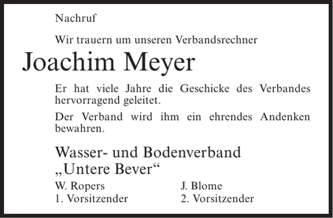 <p>Nachruf<br />Wir trauern um unseren Verbandsrechner</p><p>Joachim Meyer</p><p>Er hat viele Jahre die Geschicke des Verbandes<br />hervorragend geleitet.<br />Der Verband wird ihm ein ehrendes Andenken<br />bewahren.</p><p>Wasser- und Bodenverband<br />„Untere Bever“<br />W. Ropers<br />1. Vorsitzender</p><p>J. Blome<br />2. Vorsitzender</p>