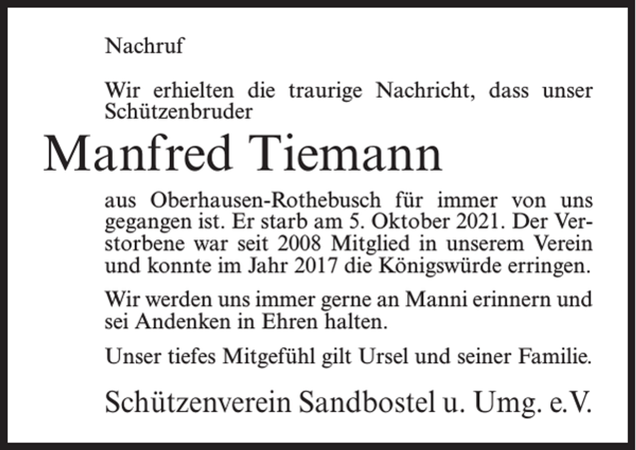<p>Nachruf<br />Wir erhielten die traurige Nachricht, dass unser<br />Schützenbruder</p><p>Manfred Tiemann</p><p>aus Oberhausen-Rothebusch für immer von uns<br />gegangen ist. Er starb am 5. Oktober 2021. Der Verstorbene war seit 2008 Mitglied in unserem Verein<br />und konnte im Jahr 2017 die Königswürde erringen.<br />Wir werden uns immer gerne an Manni erinnern und<br />sei Andenken in Ehren halten.<br />Unser tiefes Mitgefühl gilt Ursel und seiner Familie.</p><p>Schützenverein Sandbostel u. Umg. e.V.</p>
