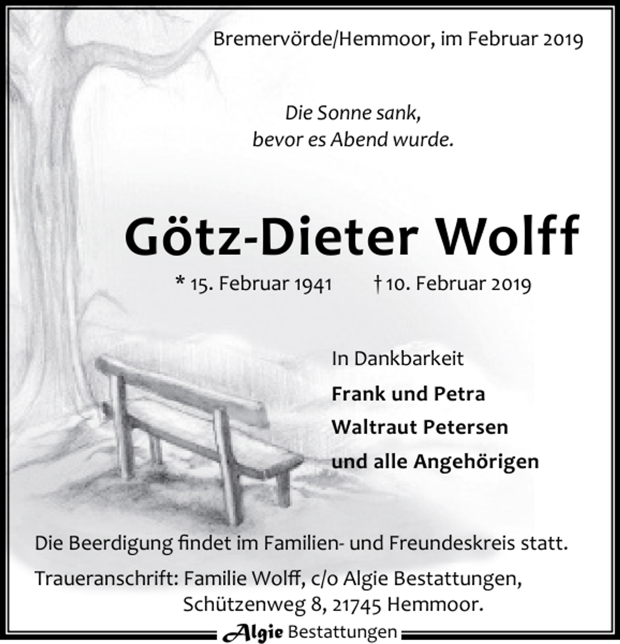 <p>Bremervörde/Hemmoor, im Februar 2019<br />Die Sonne sank,<br />bevor es Abend wurde.</p><p>Götz-Dieter Wolff<br />* 15. Februar 1941</p><p>† 10. Februar 2019</p><p>In Dankbarkeit<br />Frank und Petra<br />Waltraut Petersen<br />und alle Angehörigen</p><p>Die Beerdigung ﬁndet im Familien- und Freundeskreis statt.<br />Traueranschrift: Familie Wolﬀ, c/o Algie Bestattungen,<br />Schützenweg 8, 21745 Hemmoor.<br />Algie Bestattungen</p>