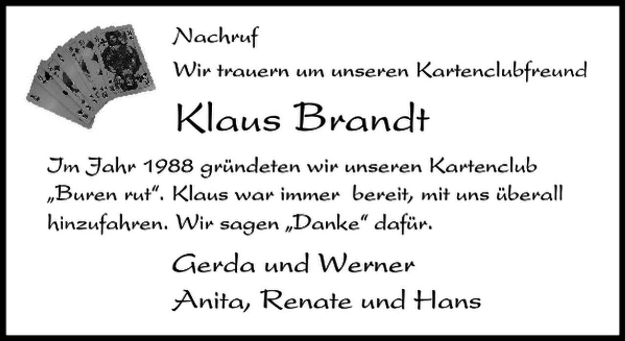 <p>Nachruf<br />Wir trauern um unseren Kartenclubfreund</p><p>Klaus Brandt<br />Im Jahr 1988 gründeten wir unseren Kartenclub<br />ıBuren rut„. Klaus war immer bereit, mit uns überall<br />hinzufahren. Wir sagen ıDanke„ dafür.</p><p>Gerda und Werner<br />Anita, Renate und Hans</p>