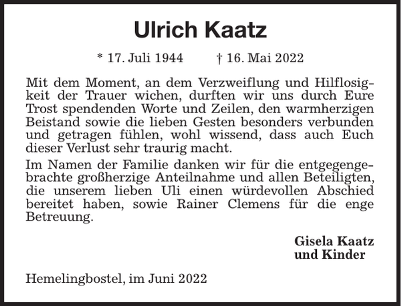 <p>Ulrich Kaatz<br />* 17. Juli 1944</p><p>† 16. Mai 2022</p><p>Mit dem Moment, an dem Verzweiflung und Hilflosigkeit der Trauer wichen, durften wir uns durch Eure<br />Trost spendenden Worte und Zeilen, den warmherzigen<br />Beistand sowie die lieben Gesten besonders verbunden<br />und getragen fühlen, wohl wissend, dass auch Euch<br />dieser Verlust sehr traurig macht.<br />Im Namen der Familie danken wir für die entgegengebrachte großherzige Anteilnahme und allen Beteiligten,<br />die unserem lieben Uli einen würdevollen Abschied<br />bereitet haben, sowie Rainer Clemens für die enge<br />Betreuung.<br />Gisela Kaatz<br />und Kinder<br />Hemelingbostel, im Juni 2022</p>