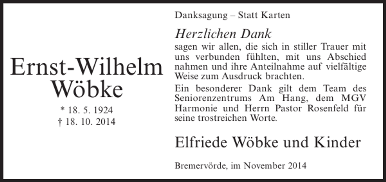 <p>Danksagung – Statt Karten</p><p>Herzlichen Dank</p><p>Ernst-Wilhelm<br />Wöbke<br />* 18. 5. 1924<br />† 18. 10. 2014</p><p>sagen wir allen, die sich in stiller Trauer mit<br />uns verbunden fühlten, mit uns Abschied<br />nahmen und ihre Anteilnahme auf vielfältige<br />Weise zum Ausdruck brachten.<br />Ein besonderer Dank gilt dem Team des<br />Seniorenzentrums Am Hang, dem MGV<br />Harmonie und Herrn Pastor Rosenfeld für<br />seine trostreichen Worte.</p><p>Elfriede Wöbke und Kinder<br />Bremervörde, im November 2014</p>