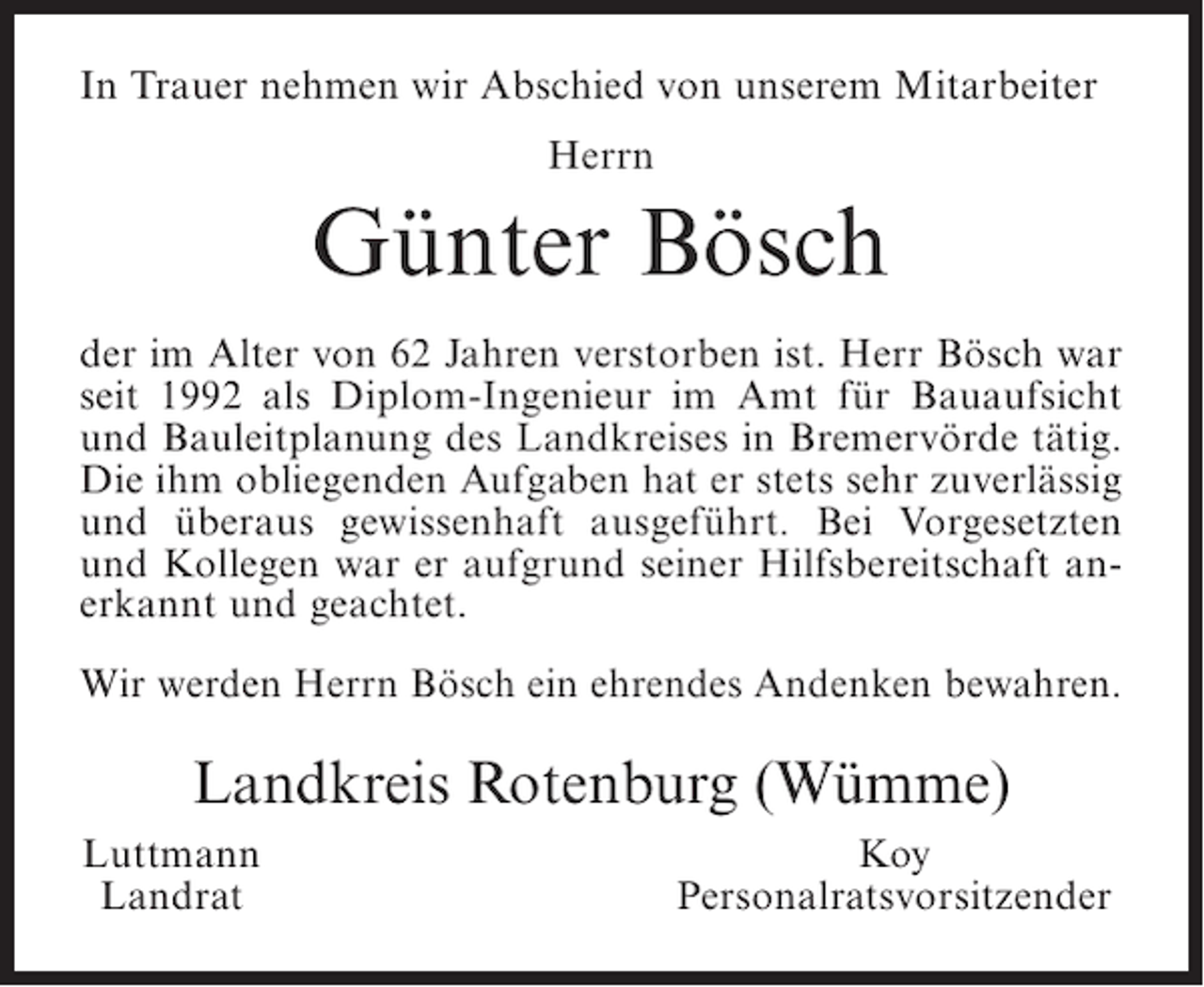 <p>In Trauer nehmen wir Abschied von unserem Mitarbeiter<br />Herrn</p><p>Günter Bösch<br />der im Alter von 62 Jahren verstorben ist. Herr Bösch war<br />seit 1992 als Diplom-Ingenieur im Amt für Bauaufsicht<br />und Bauleitplanung des Landkreises in Bremervörde tätig.<br />Die ihm obliegenden Aufgaben hat er stets sehr zuverlässig<br />und überaus gewissenhaft ausgeführt. Bei Vorgesetzten<br />und Kollegen war er aufgrund seiner Hilfsbereitschaft anerkannt und geachtet.<br />Wir werden Herrn Bösch ein ehrendes Andenken bewahren.</p><p>Landkreis Rotenburg (Wümme)<br />uttmann<br />L<br />Landrat</p><p>Koy<br />Personalratsvorsitzender</p>