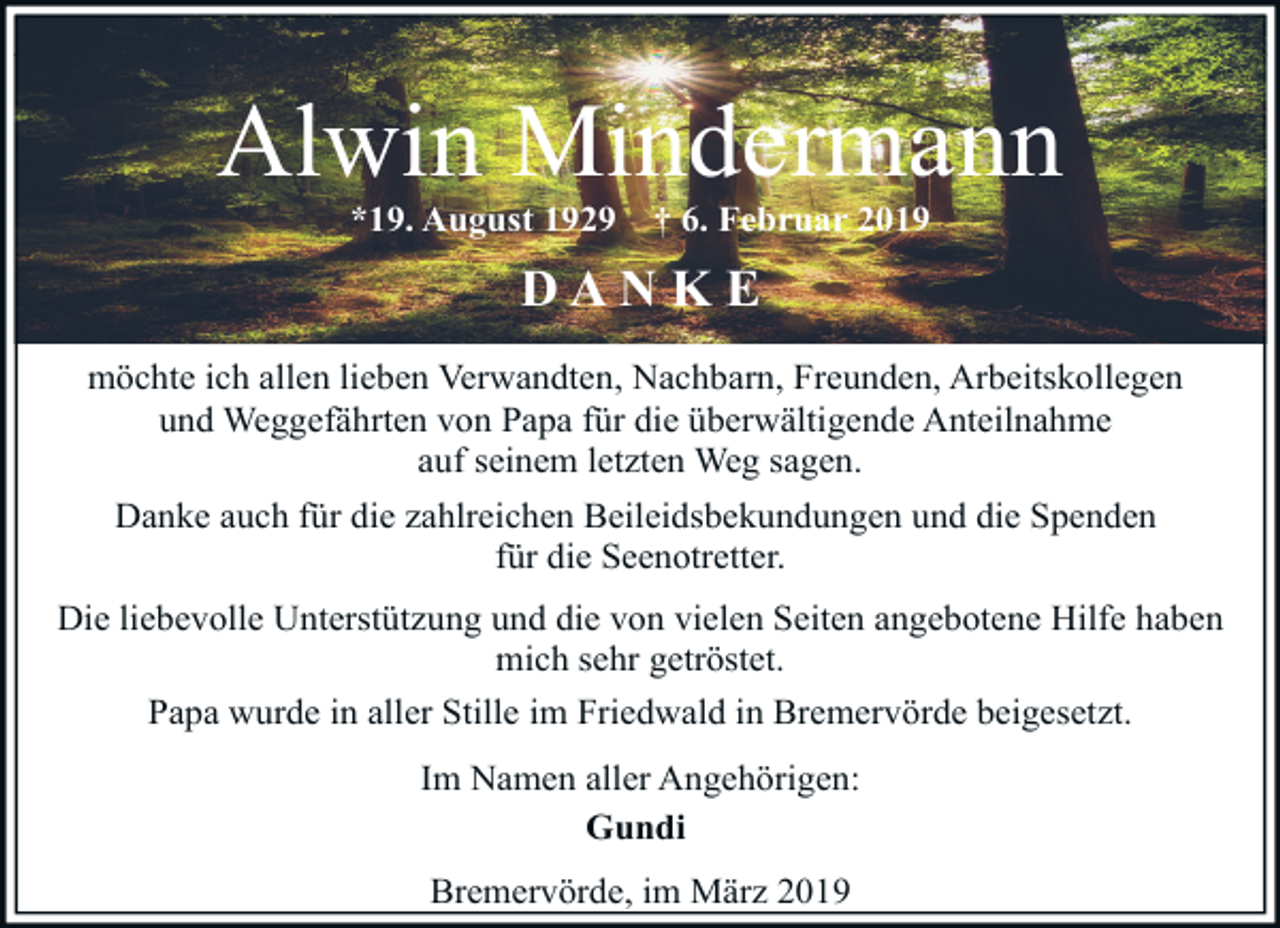 <p>Alwin Mindermann<br />*19. August 1929</p><p>† 6. Februar 2019</p><p>DANKE<br />möchte ich allen lieben Verwandten, Nachbarn, Freunden, Arbeitskollegen<br />und Weggefährten von Papa für die überwältigende Anteilnahme<br />auf seinem letzten Weg sagen.<br />Danke auch für die zahlreichen Beileidsbekundungen und die Spenden<br />für die Seenotretter.<br />Die liebevolle Unterstützung und die von vielen Seiten angebotene Hilfe haben<br />mich sehr getröstet.<br />Papa wurde in aller Stille im Friedwald in Bremervörde beigesetzt.<br />Im Namen aller Angehörigen:<br />Gundi<br />Bremervörde, im März 2019</p>