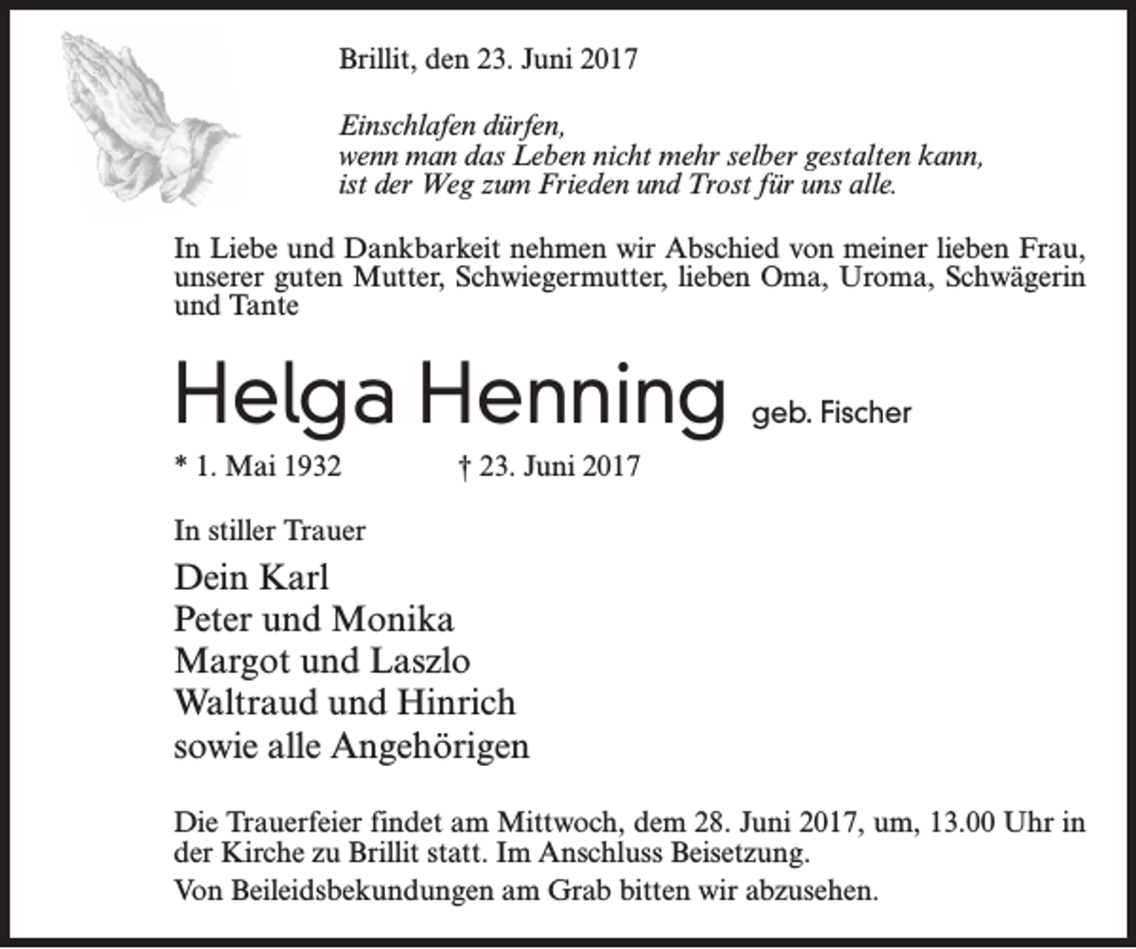<p>Brillit, den 23. Juni 2017<br />Einschlafen dürfen,<br />wenn man das Leben nicht mehr selber gestalten kann,<br />ist der Weg zum Frieden und Trost für uns alle.<br />In Liebe und Dankbarkeit nehmen wir Abschied von meiner lieben Frau,<br />unserer guten Mutter, Schwiegermutter, lieben Oma, Uroma, Schwägerin<br />und Tante</p><p>Helga Henning</p><p>geb. Fischer</p><p>* 1. Mai 1932 † 23. Juni 2017<br />In stiller Trauer</p><p>Dein Karl<br />Peter und Monika<br />Margot und Laszlo<br />Waltraud und Hinrich<br />sowie alle Angehörigen<br />Die Trauerfeier findet am Mittwoch, dem 28. Juni 2017, um, 13.00 Uhr in<br />der Kirche zu Brillit statt. Im Anschluss Beisetzung.<br />Von Beileidsbekundungen am Grab bitten wir abzusehen.</p>