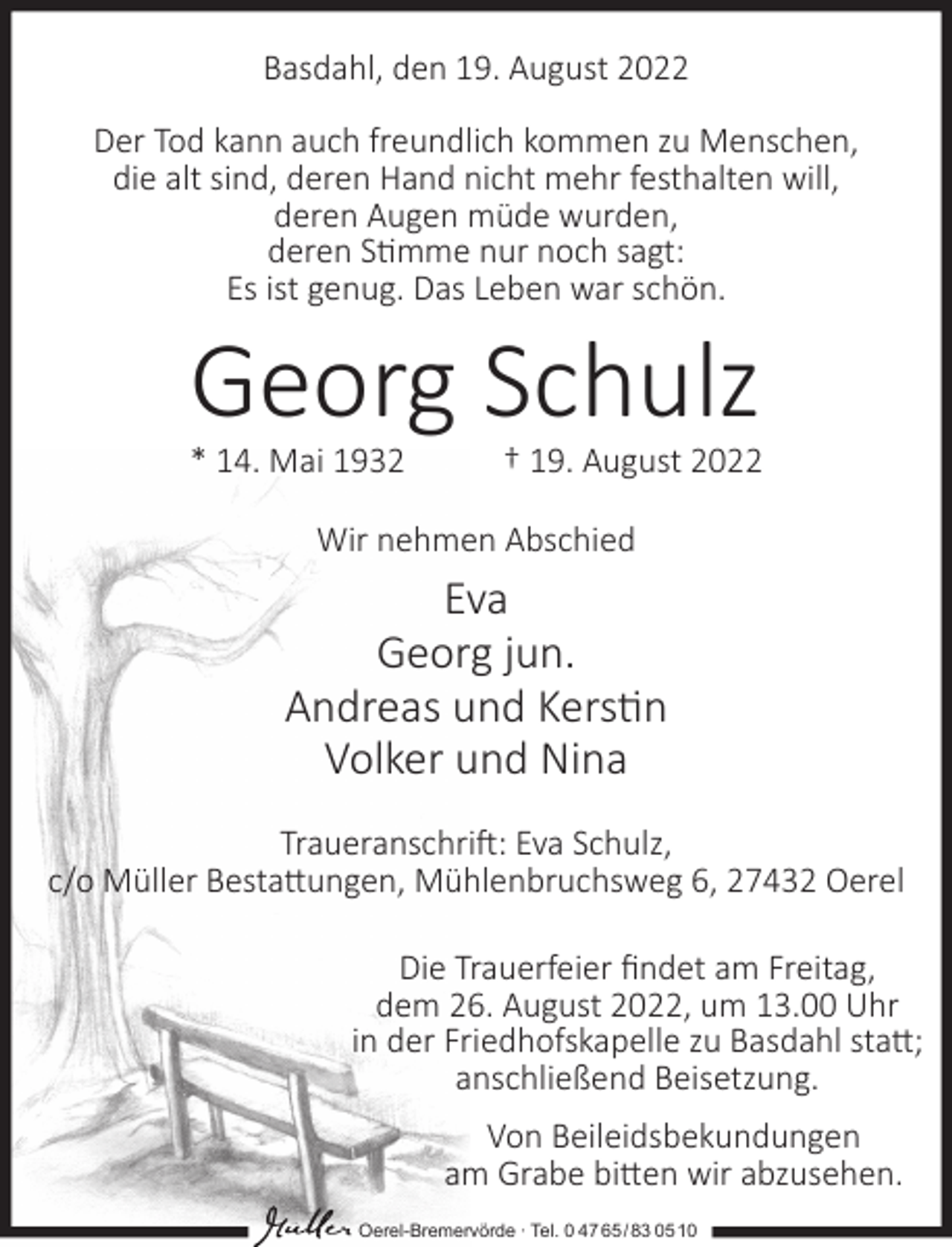 <p>Basdahl, den 19. August 2022<br />Der Tod kann auch freundlich kommen zu Menschen,<br />die alt sind, deren Hand nicht mehr festhalten will,<br />deren Augen müde wurden,<br />deren S�mme nur noch sagt:<br />Es ist genug. Das Leben war schön.</p><p>Georg Schulz</p><p>* 14. Mai 1932</p><p>† 19. August 2022</p><p>Wir nehmen Abschied</p><p>Eva<br />Georg jun.<br />Andreas und Kers�n<br />Volker und Nina<br />Traueranschri�: Eva Schulz,<br />c/o Müller Besta�ungen, Mühlenbruchsweg 6, 27432 Oerel<br />Die Trauerfeier ﬁndet am Freitag,<br />dem 26. August 2022, um 13.00 Uhr<br />in der Friedhofskapelle zu Basdahl sta�;<br />anschließend Beisetzung.<br />Von Beileidsbekundungen<br />am Grabe bi�en wir abzusehen.<br />Oerel-Bremervörde ∙ Tel. 0 47 65 /83 05 10</p>