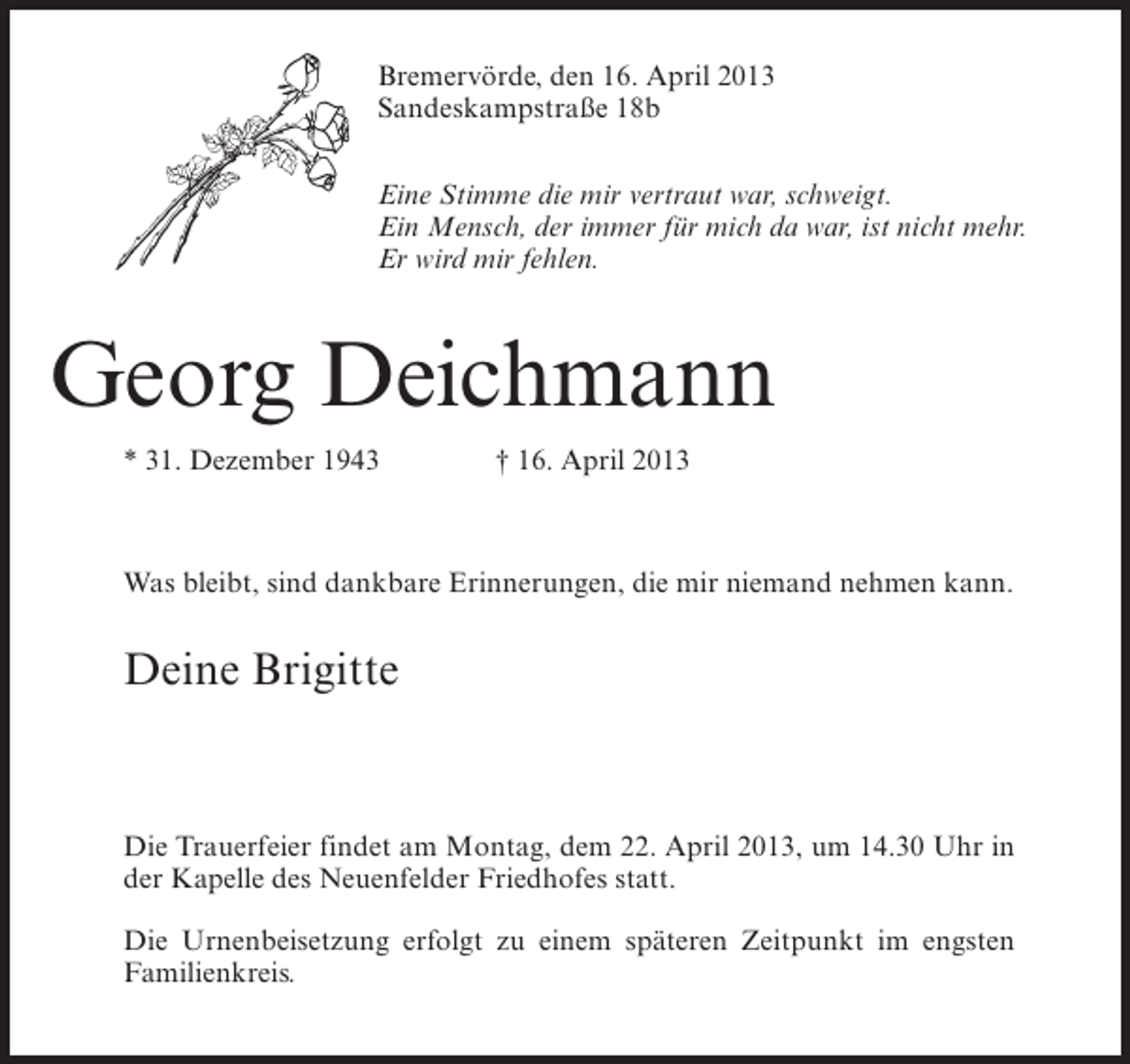 <p>Bremervörde, den 16. April 2013<br />Sandeskampstraße 18b<br />Eine Stimme die mir vertraut war, schweigt.<br />Ein Mensch, der immer für mich da war, ist nicht mehr.<br />Er wird mir fehlen.</p><p>Georg Deichmann<br />* 31. Dezember 1943 † 16. April 2013</p><p>Was bleibt, sind dankbare Erinnerungen, die mir niemand nehmen kann.</p><p>Deine Brigitte</p><p>Die Trauerfeier findet am Montag, dem 22. April 2013, um 14.30 Uhr in<br />der Kapelle des Neuenfelder Friedhofes statt.<br />Die Urnenbeisetzung erfolgt zu einem späteren Zeitpunkt im engsten<br />Familienkreis.</p>