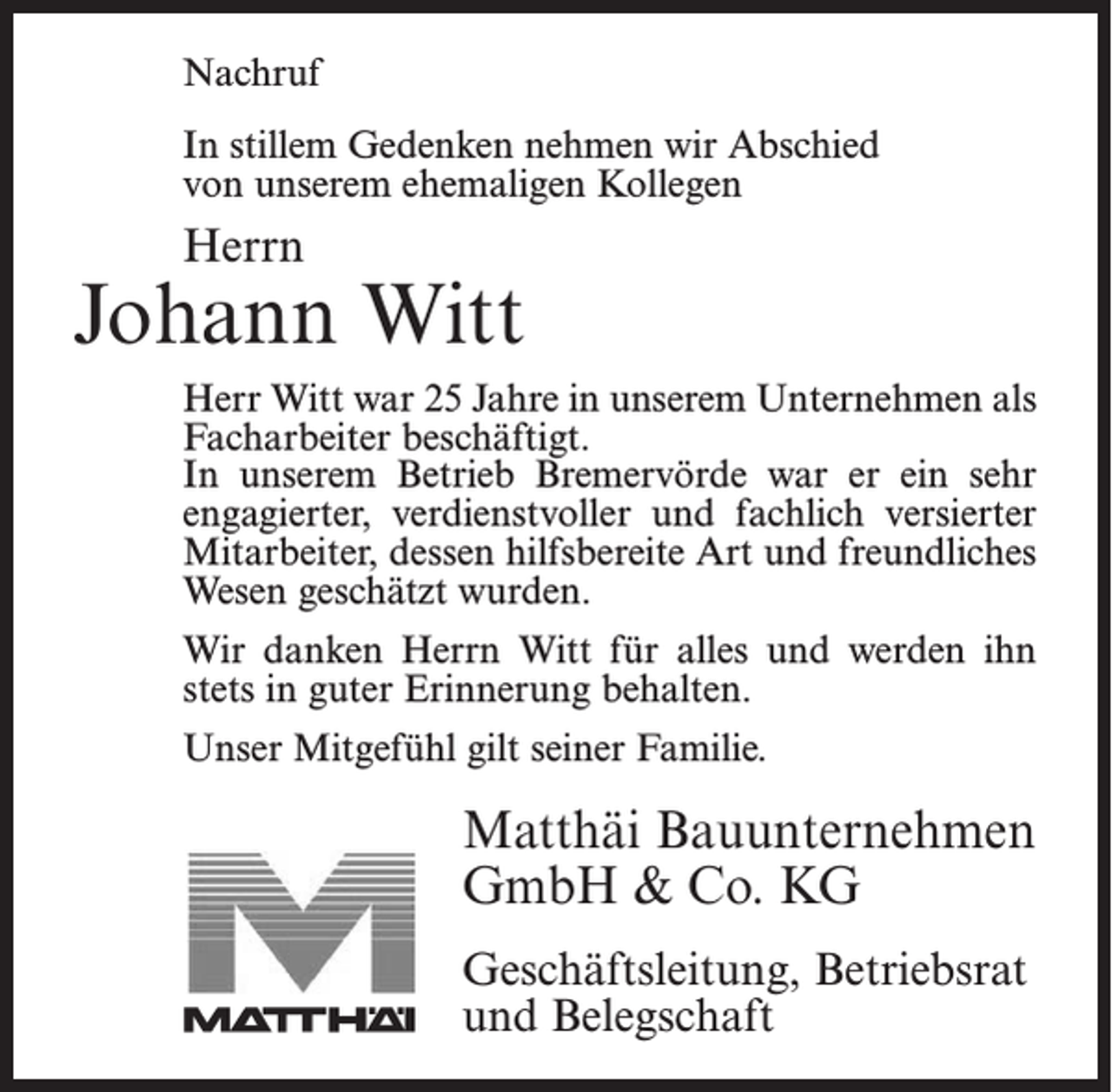 <p>Nachruf</p><p>Nachruf</p><p>In stillem Gedenken nehmen wir Abschied<br />In stillem<br />Gedenken<br />nehmen wir Abschied<br />unserem<br />ehemaligen<br />Kollegen</p><p>von</p><p>von unserem ehemaligen Kollegen</p><p>Herrn<br />Herrn</p><p>Jonny Bostelmann<br />Johann<br />Witt<br />Herr<br />Bostelmann<br />18 Jahre<br />in unserem<br />Unternehmen<br />Herr<br />Witt war war<br />25 Jahre<br />in unserem<br />Unter­<br />nehmen als<br />alsFacharbeiter<br />Facharbeiter<br />beschäftigt. In unserem Betrieb<br />beschäftigt.<br />Bremervörde<br />er ein sehr<br />engagierter,<br />verdienstvoller<br />In unseremwarBetrieb<br />Bremervörde<br />war<br />er ein sehr<br />und<br />fachlich versierter<br />Mitarbeiter,<br />der durch<br />seine<br />engagierter,<br />verdienstvoller<br />und fachlich<br />versierter<br />hilfsbereite<br />Art dessen<br />und sein<br />freundliches<br />geschätzt<br />Mitarbeiter,<br />hilfsbereite<br />Art Wesen<br />und freundliches<br />wurde.<br />Wesen geschätzt wurden.</p><p>Wir danken Herrn Witt für alles und werden ihn</p><p>Wir danken Herrn Bostelmann für alles und werden ihn<br />stets in guter Erinnerung behalten.<br />stets in guter Erinnerung behalten.</p><p>Unser Mitgefühl gilt seiner Familie.</p><p>Unser Mitgefühl gilt seiner Familie.</p><p>Matthäi Bauunternehmen<br />Matthäi Bauunternehmen<br />GmbH<br />&amp; Co. KG<br />GmbH &amp; Co. KG<br />Geschäftsleitung,<br />Betriebsrat<br />Geschäftsleitung, Betriebsrat<br />und Belegschaft<br />und Belegschaft</p>
