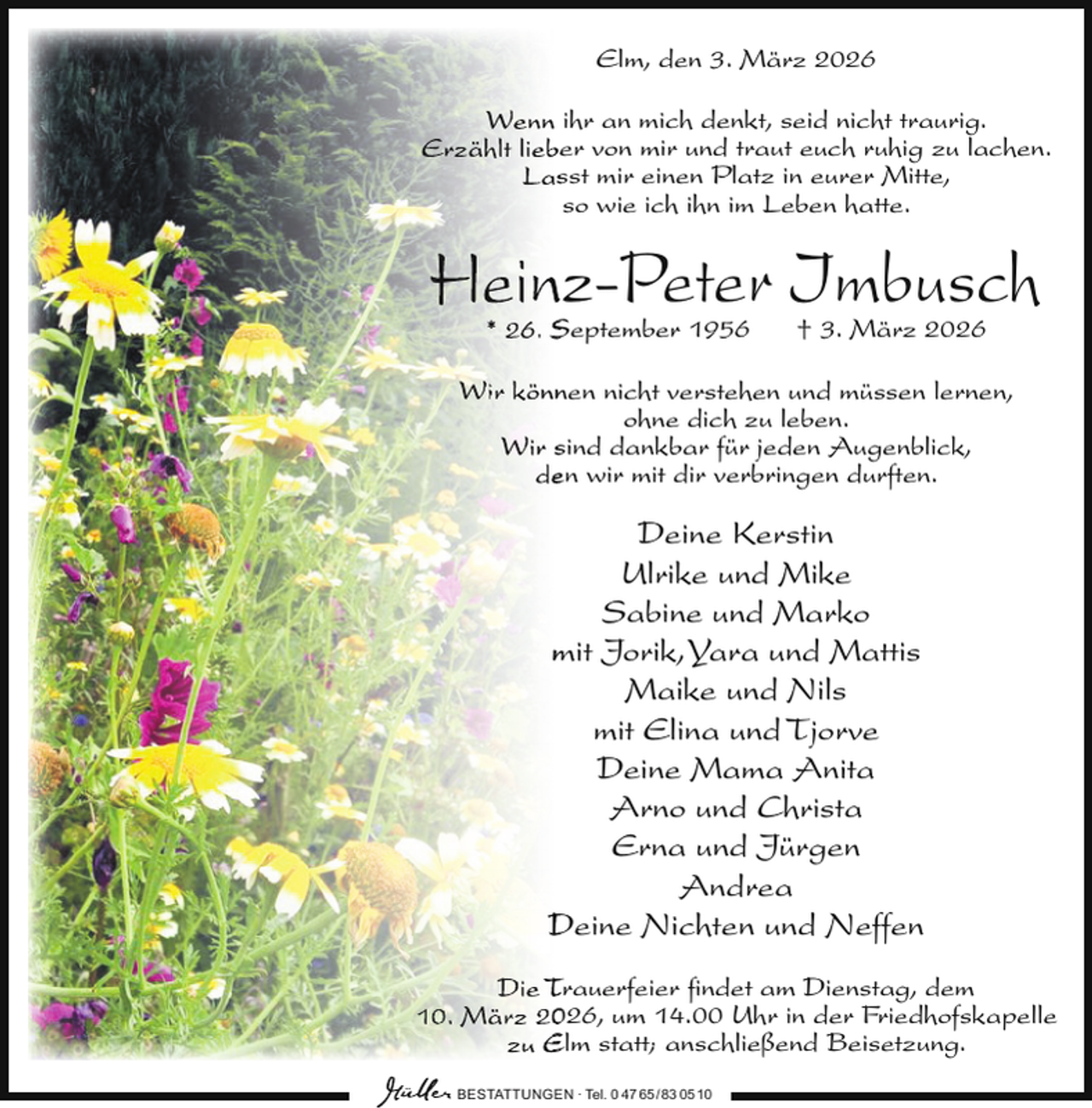 <p>Elm, den 3. März 2026<br />Wenn ihr an mich denkt, seid nicht traurig.<br />Erzählt liebe<br />er von mir und traut euch ruhig zu lachen.<br />Lassst mir einen Platz in eurer Mitte,<br />so wie ich ihn im Leben hatte.</p>
<p>Heinz-Peter Imbusch<br />* 26. S<br />September 1956</p>
<p>† 3. März 2026</p>
<p>Wir könnnen nicht verstehen und müssen lernen,<br />ohne dich zu leben.<br />Wir ssind dankbar für jeden Augenblick,<br />deen wir mit dir verbringen durften.</p>
<p>Deine Kerstin<br />Ulrike und Mike<br />Sabine und Marko<br />m<br />mit Jorik,Yara und Mattis<br />Maike und Nils<br />mit Elina und Tjorve<br />Deine Mama Anita<br />Arno und Christa<br />Erna und Jürgen<br />Andrea<br />D<br />Deine Nichten und Neffen<br />Die T<br />Trauerfeier ﬁndet am Dienstag, dem<br />10. März 226, um 14.00 Uhr in der Friedhofskapelle<br />zu E<br />Elm statt; anschließend Beisetzung.<br />BESTATTUNGEN ∙ Tel. 0 47 65 /83 05 10</p>