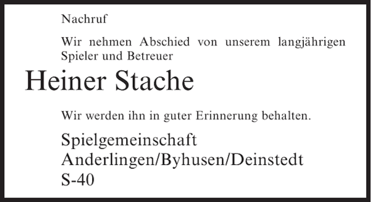 <p>Nachruf<br />Wir nehmen Abschied von unserem langjährigen<br />Spieler und Betreuer</p><p>Heiner Stache<br />Wir werden ihn in guter Erinnerung behalten.</p><p>Spielgemeinschaft<br />Anderlingen/Byhusen/Deinstedt<br />S-40</p>