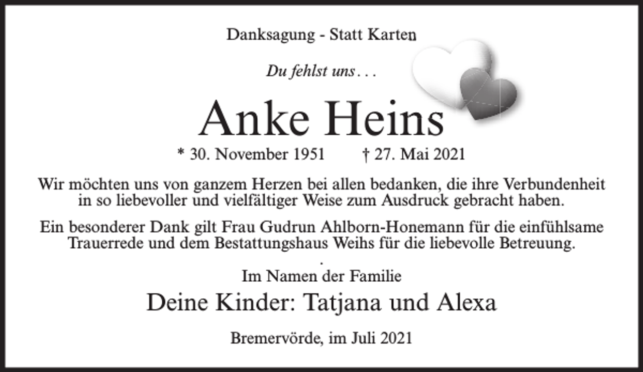 <p>Danksagung - Statt Karten<br />Du fehlst uns . . .</p><p>Anke Heins</p><p>* 30. November 1951</p><p>† 27. Mai 2021</p><p>Wir möchten uns von ganzem Herzen bei allen bedanken, die ihre Verbundenheit<br />in so liebevoller und vielfältiger Weise zum Ausdruck gebracht haben.<br />Ein besonderer Dank gilt Frau Gudrun Ahlborn-Honemann für die einfühlsame<br />Trauerrede und dem Bestattungshaus Weihs für die liebevolle Betreuung.<br />.<br />Im Namen der Familie</p><p>Deine Kinder: Tatjana und Alexa<br />Bremervörde, im Juli 2021</p>