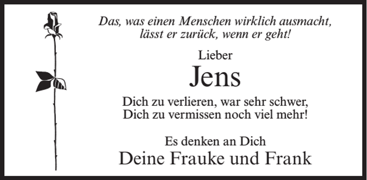 <p>Das, was einen Menschen wirklich ausmacht,<br />lässt er zurück, wenn er geht!<br />Lieber</p><p>Jens<br />Dich zu verlieren, war sehr schwer,<br />Dich zu vermissen noch viel mehr!<br />Es denken an Dich</p><p>Deine Frauke und Frank</p>