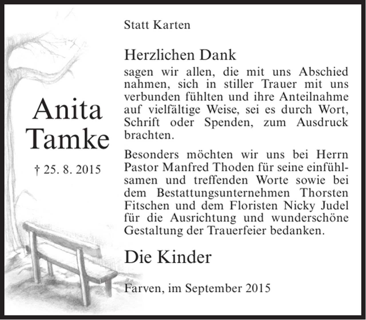 <p>Statt Karten</p><p>Herzlichen Dank</p><p>Anita<br />Tamke<br />† 25. 8. 2015</p><p>sagen wir allen, die mit uns Abschied<br />nahmen, sich in stiller Trauer mit uns<br />verbunden fühlten und ihre Anteilnahme<br />auf vielfältige Weise, sei es durch Wort,<br />Schrift oder Spenden, zum Ausdruck<br />brachten.<br />Besonders möchten wir uns bei Herrn<br />Pastor Manfred Thoden für seine einfühlsamen und treffenden Worte sowie bei<br />dem Bestattungsunternehmen Thorsten<br />Fitschen und dem Floristen Nicky Judel<br />für die Ausrichtung und wunderschöne<br />Gestaltung der Trauerfeier bedanken.</p><p>Die Kinder<br />Farven, im September 2015</p>