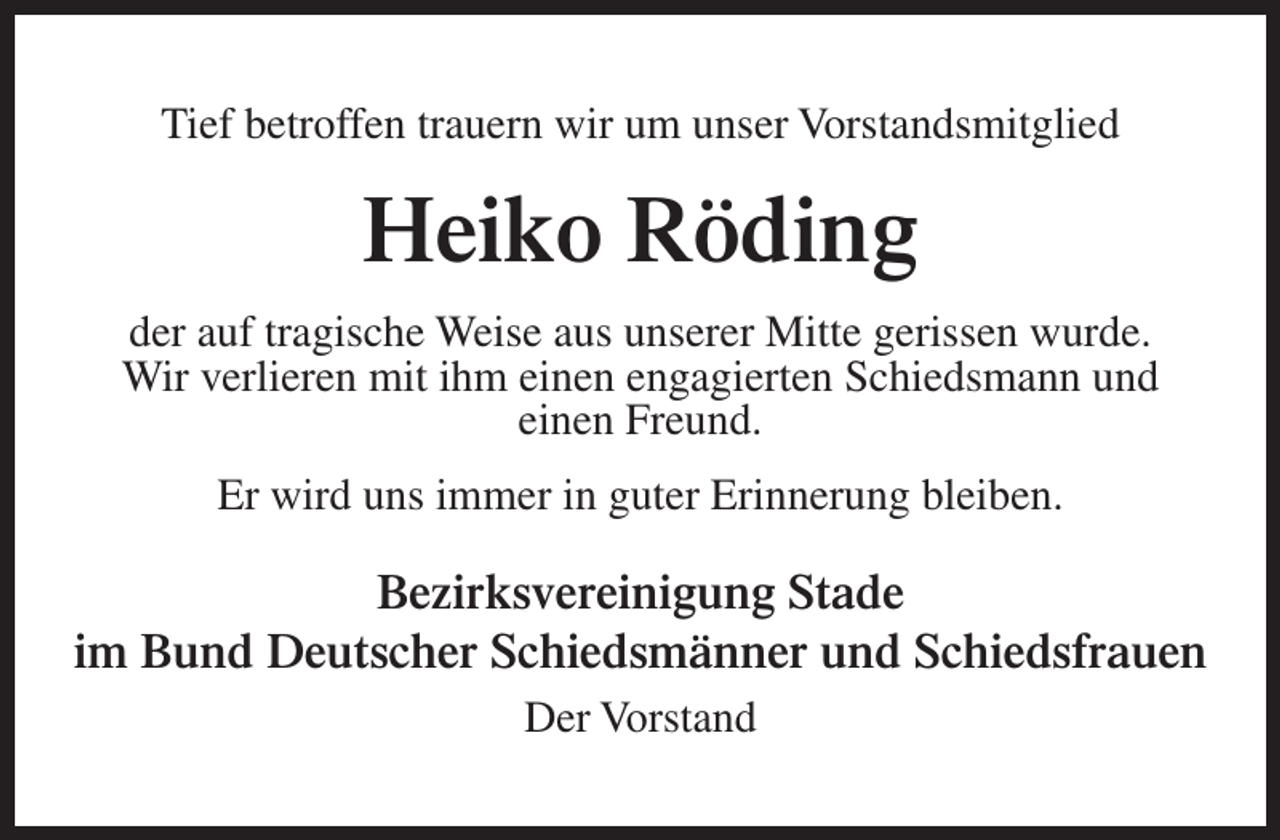 <p>Tief betroffen trauern wir um unser Vorstandsmitglied</p><p>Heiko Röding<br />der auf tragische Weise aus unserer Mitte gerissen wurde.<br />Wir verlieren mit ihm einen engagierten Schiedsmann und<br />einen Freund.<br />Er wird uns immer in guter Erinnerung bleiben.</p><p>Bezirksvereinigung Stade<br />im Bund Deutscher Schiedsmänner und Schiedsfrauen<br />Der Vorstand</p>