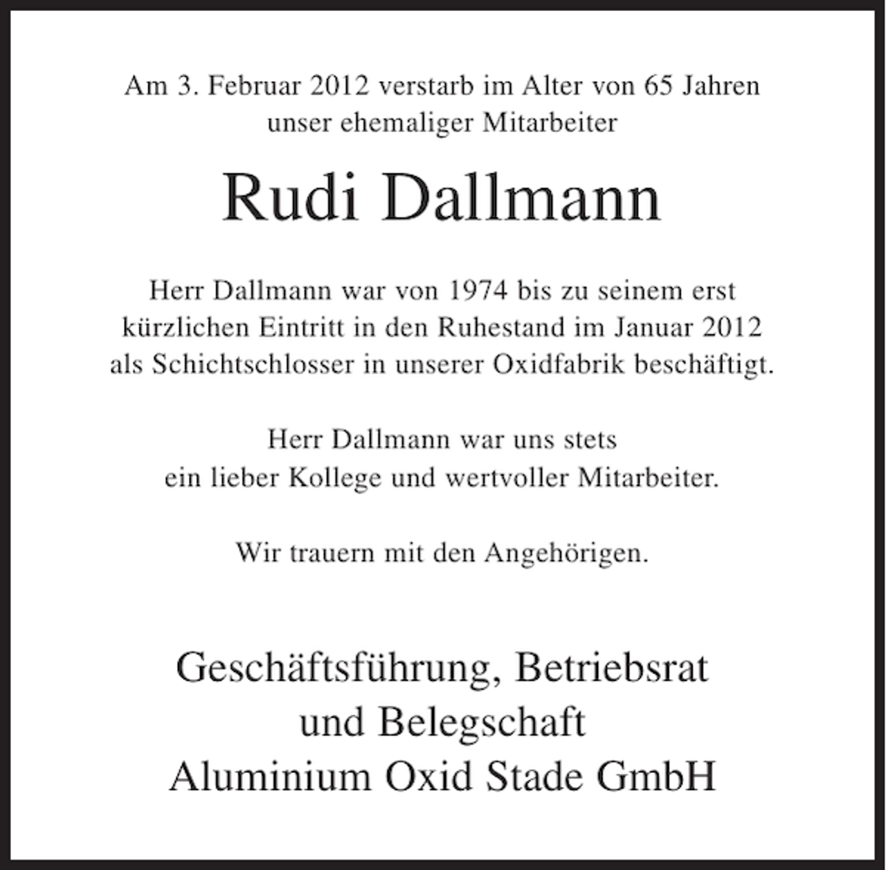<p>Am 3. Februar 2012 verstarb im Alter von 65 Jahren<br />unser ehemaliger Mitarbeiter</p><p>Rudi Dallmann<br />Herr Dallmann war von 1974 bis zu seinem erst<br />kürzlichen Eintritt in den Ruhestand im Januar 2012<br />als Schichtschlosser in unserer Oxidfabrik beschäftigt.<br />Herr Dallmann war uns stets<br />ein lieber Kollege und wertvoller Mitarbeiter.<br />Wir trauern mit den Angehörigen.</p><p>Geschäftsführung, Betriebsrat<br />und Belegschaft<br />Aluminium Oxid Stade GmbH</p>