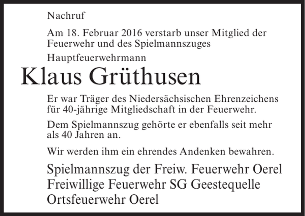 <p>Nachruf<br />Am 18. Februar 2016 verstarb unser Mitglied der<br />Feuerwehr und des Spielmannszuges<br />Hauptfeuerwehrmann</p><p>Klaus Grüthusen</p><p>Er war Träger des Niedersächsischen Ehrenzeichens<br />für 40-jährige Mitgliedschaft in der Feuerwehr.<br />Dem Spielmannszug gehörte er ebenfalls seit mehr<br />als 40 Jahren an.<br />Wir werden ihm ein ehrendes Andenken bewahren.</p><p>Spielmannszug der Freiw. Feuerwehr Oerel<br />Freiwillige Feuerwehr SG Geestequelle<br />Ortsfeuerwehr Oerel</p>