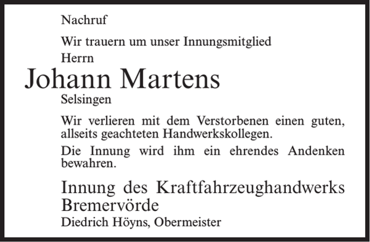 <p>Nachruf<br />Wir trauern um unser Innungsmitglied<br />Herrn</p><p>Johann Martens<br />Selsingen</p><p>Wir verlieren mit dem Verstorbenen einen guten,<br />allseits geachteten Handwerkskollegen.<br />Die Innung wird ihm ein ehrendes Andenken<br />­bewahren.</p><p>Innung des Kraftfahrzeughandwerks<br />Bremervörde<br />Diedrich Höyns, Obermeister</p>