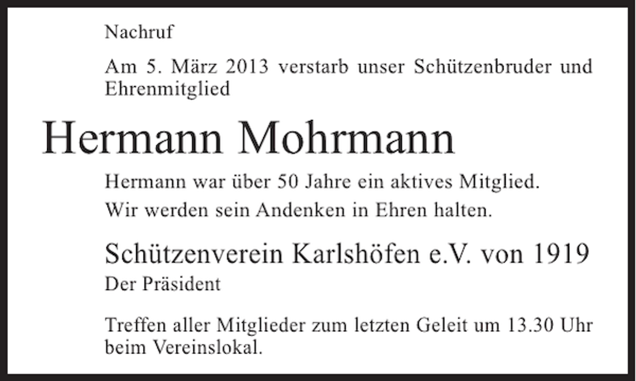 <p>Nachruf</p><p>Am 5. März 2013 verstarb unser Schützenbruder und<br />Ehrenmitglied</p><p>Hermann Mohrmann</p><p>Hermann war über 50 Jahre ein aktives Mitglied.<br />Wir werden sein Andenken in Ehren halten.</p><p>Schützenverein Karlshöfen e.V. von 1919<br />Der Präsident</p><p>Treffen aller Mitglieder zum letzten Geleit um 13.30 Uhr<br />beim Vereinslokal.</p>