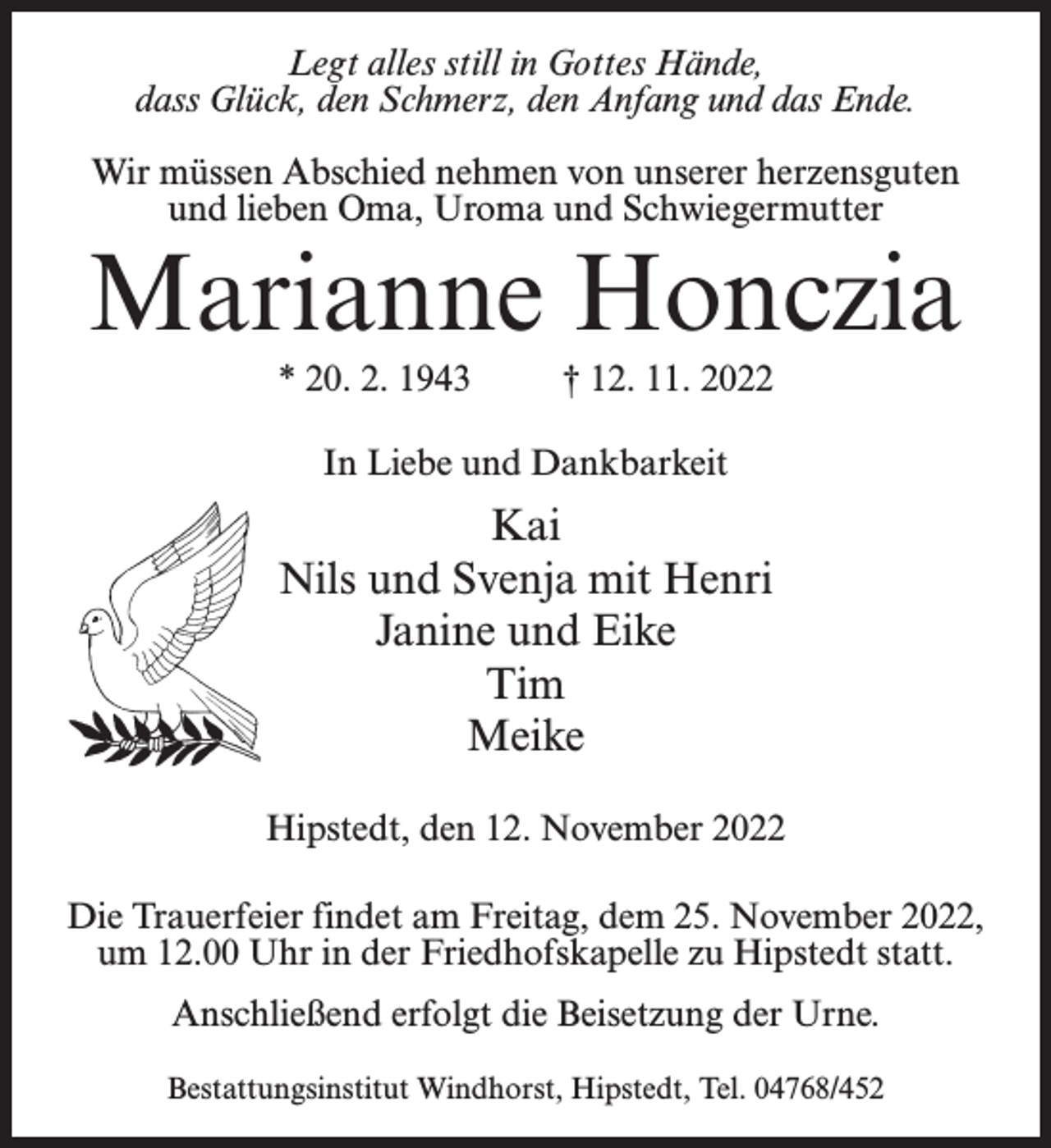 <p>Legt alles still in Gottes Hände,<br />dass Glück, den Schmerz, den Anfang und das Ende.<br />Wir müssen Abschied nehmen von unserer herzensguten<br />und lieben Oma, Uroma und Schwiegermutter</p><p>Marianne Honczia<br />* 20. 2. 1943 † 12. 11. 2022<br />In Liebe und Dankbarkeit</p><p>Kai<br />Nils und Svenja mit Henri<br />Janine und Eike<br />Tim<br />Meike<br />Hipstedt, den 12. November 2022<br />Die Trauerfeier findet am Freitag, dem 25. November 2022,<br />um 12.00 Uhr in der Friedhofskapelle zu Hipstedt statt.<br />Anschließend erfolgt die Beisetzung der Urne.<br />Bestattungsinstitut Windhorst, Hipstedt, Tel. 04768/452</p>