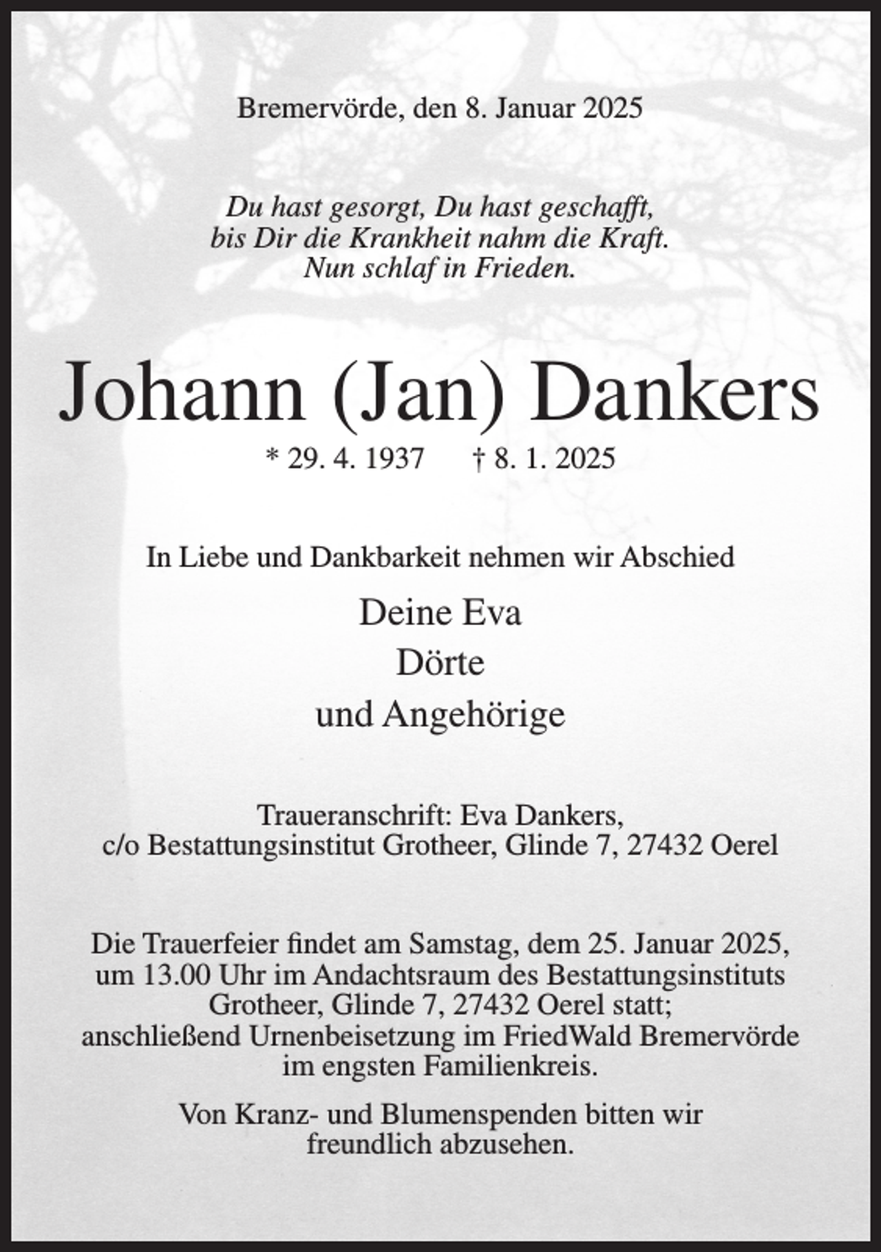 <p>Bremervörde, den 8. Januar 2025<br />Du hast gesorgt, Du hast geschafft,<br />bis Dir die Krankheit nahm die Kraft.<br />Nun schlaf in Frieden.</p><p>Johann (Jan) Dankers<br />* 29. 4. 1937</p><p>† 8. 1. 2025</p><p>In Liebe und Dankbarkeit nehmen wir Abschied</p><p>Deine Eva<br />Dörte<br />und Angehörige<br />Traueranschrift: Eva Dankers,<br />c/o Bestattungsinstitut Grotheer, Glinde 7, 27432 Oerel<br />Die Trauerfeier findet am Samstag, dem 25. Januar 2025,<br />um 13.00 Uhr im Andachtsraum des Bestattungsinstituts<br />Grotheer, Glinde 7, 27432 Oerel statt;<br />anschließend Urnenbeisetzung im FriedWald Bremervörde<br />im engsten Familienkreis.<br />Von Kranz- und Blumenspenden bitten wir<br />freundlich abzusehen.</p>