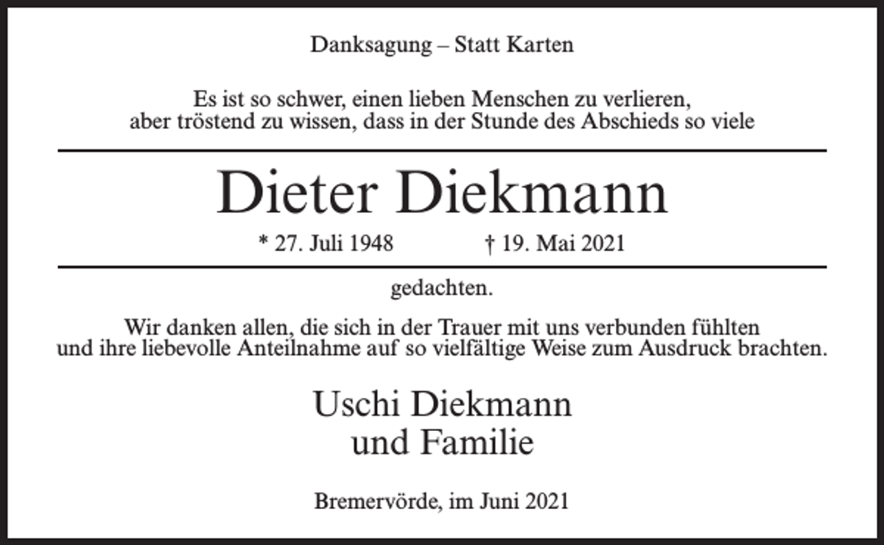 <p>Danksagung – Statt Karten<br />Es ist so schwer, einen lieben Menschen zu verlieren,<br />aber tröstend zu wissen, dass in der Stunde des Abschieds so viele</p><p>Dieter Diekmann<br />* 27. Juli 1948 † 19. Mai 2021<br />gedachten.<br />Wir danken allen, die sich in der Trauer mit uns verbunden fühlten<br />und ihre liebevolle Anteilnahme auf so vielfältige Weise zum Ausdruck brachten.</p><p>Uschi Diekmann<br />und Familie<br />Bremervörde, im Juni 2021</p>