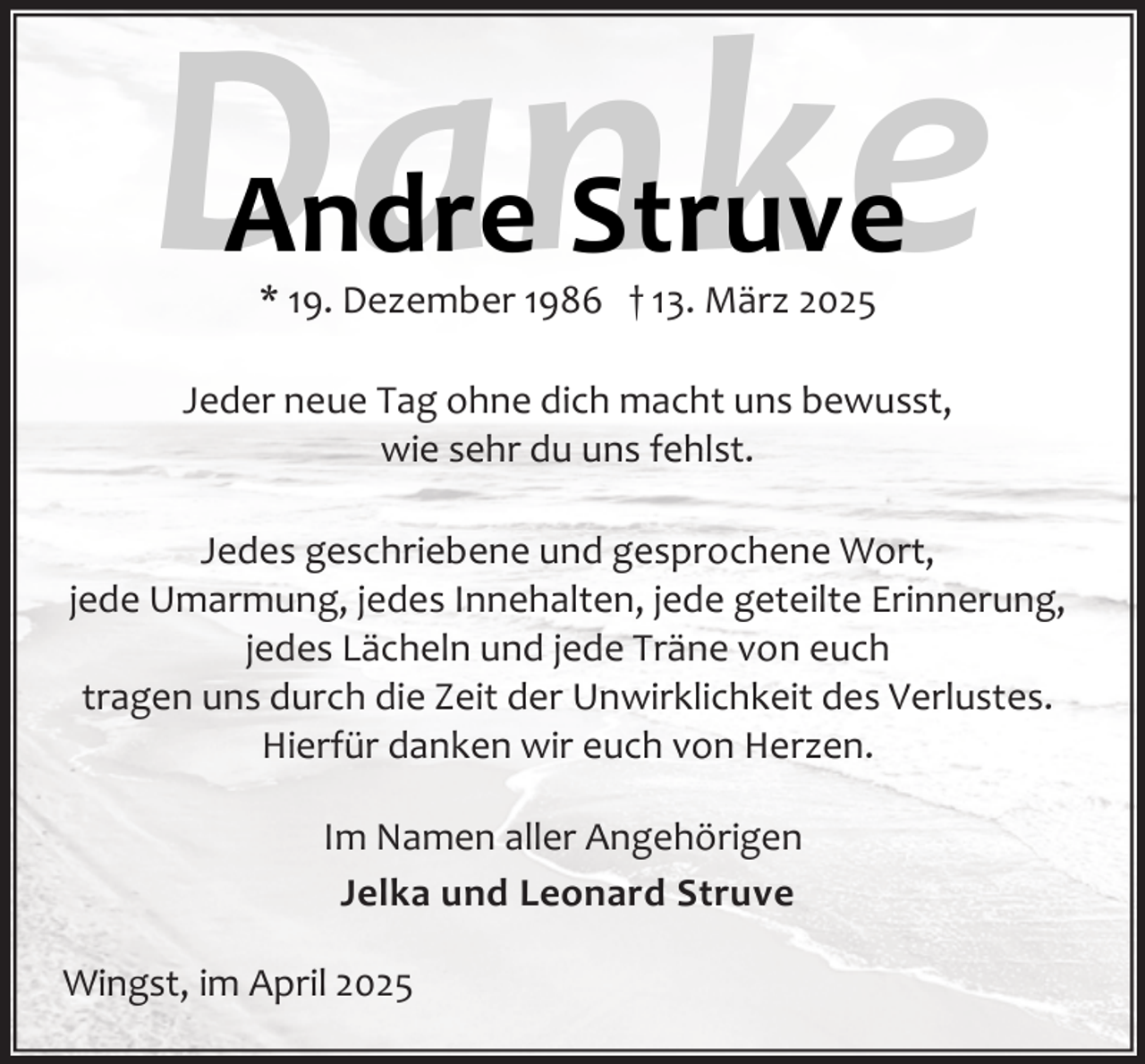 <p>Danke<br />Andre Struve<br />* 19. Dezember 1986 † 13. März 2025</p><p>Jeder neue Tag ohne dich macht uns bewusst,<br />wie sehr du uns fehlst.<br />Jedes geschriebene und gesprochene Wort,<br />jede Umarmung, jedes Innehalten, jede geteilte Erinnerung,<br />jedes Lächeln und jede Träne von euch<br />tragen uns durch die Zeit der Unwirklichkeit des Verlustes.<br />Hierfür danken wir euch von Herzen.<br />Im Namen aller Angehörigen<br />Jelka und Leonard Struve<br />Wingst, im April 2025</p>