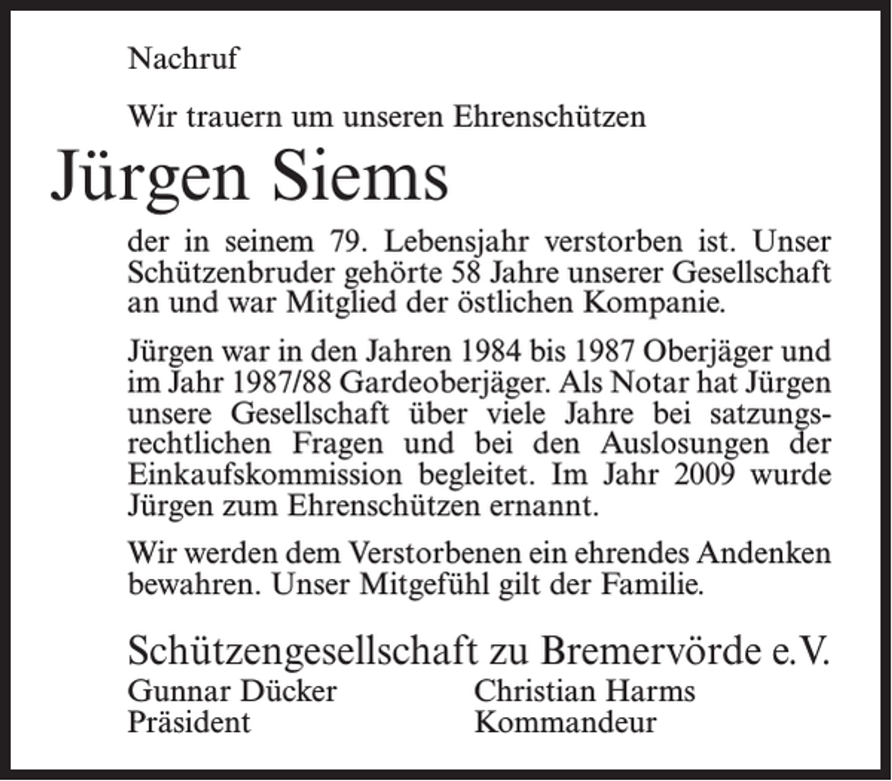 <p>Nachruf<br />Wir trauern um unseren Ehrenschützen</p><p>Jürgen Siems</p><p>der in seinem 79. Lebensjahr verstorben ist. Unser<br />Schützenbruder gehörte 58 Jahre unserer Gesellschaft<br />an und war Mitglied der östlichen Kompanie.<br />Jürgen war in den Jahren 1984 bis 1987 Oberjäger und<br />im Jahr 1987/88 Gardeoberjäger. Als Notar hat Jürgen<br />unsere Gesellschaft über viele Jahre bei satzungsrechtlichen Fragen und bei den Auslosungen der<br />Einkaufskommission begleitet. Im Jahr 2009 wurde<br />Jürgen zum Ehrenschützen ernannt.<br />Wir werden dem Verstorbenen ein ehrendes Andenken<br />bewahren. Unser Mitgefühl gilt der Familie.</p><p>Schützengesellschaft zu Bremervörde e.V.<br />Gunnar Dücker<br />Christian Harms<br />Präsident Kommandeur</p>