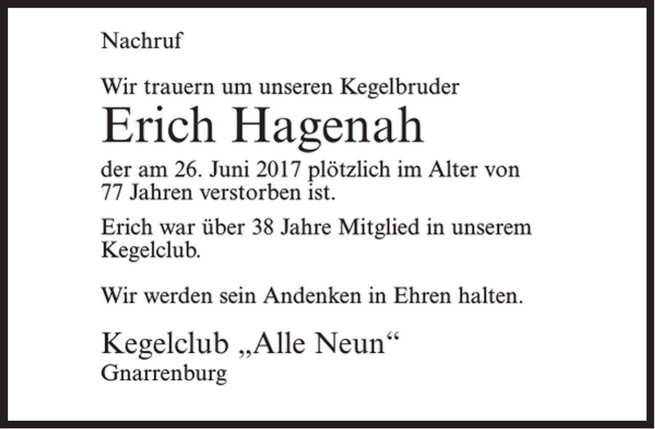 <p>Nachruf<br />Wir trauern um unseren Kegelbruder</p><p>Erich Hagenah</p><p>der am 26. Juni 2017 plötzlich im Alter von<br />77 Jahren verstorben ist.<br />Erich war über 38 Jahre Mitglied in unserem<br />Kegelclub.<br />Wir werden sein Andenken in Ehren halten.</p><p>Kegelclub „Alle Neun“<br />Gnarrenburg</p>