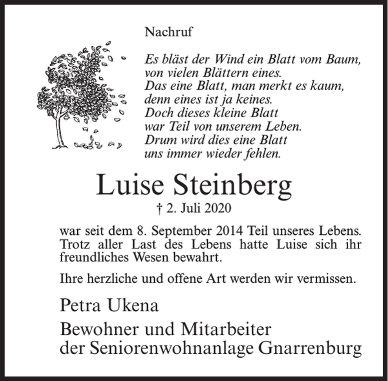 <p>Nachruf<br />Es bläst der Wind ein Blatt vom Baum,<br />von vielen Blättern eines.<br />Das eine Blatt, man merkt es kaum,<br />denn eines ist ja keines.<br />Doch dieses kleine Blatt<br />war Teil von unserem Leben.<br />Drum wird dies eine Blatt<br />uns immer wieder fehlen.</p><p>Luise Steinberg<br />† 2. Juli 2020</p><p>war seit dem 8. September 2014 Teil unseres Lebens.<br />Trotz aller Last des Lebens hatte Luise sich ihr<br />freundliches Wesen bewahrt.<br />Ihre herzliche und offene Art werden wir vermissen.</p><p>Petra Ukena<br />Bewohner und Mitarbeiter<br />der Seniorenwohnanlage Gnarrenburg</p>