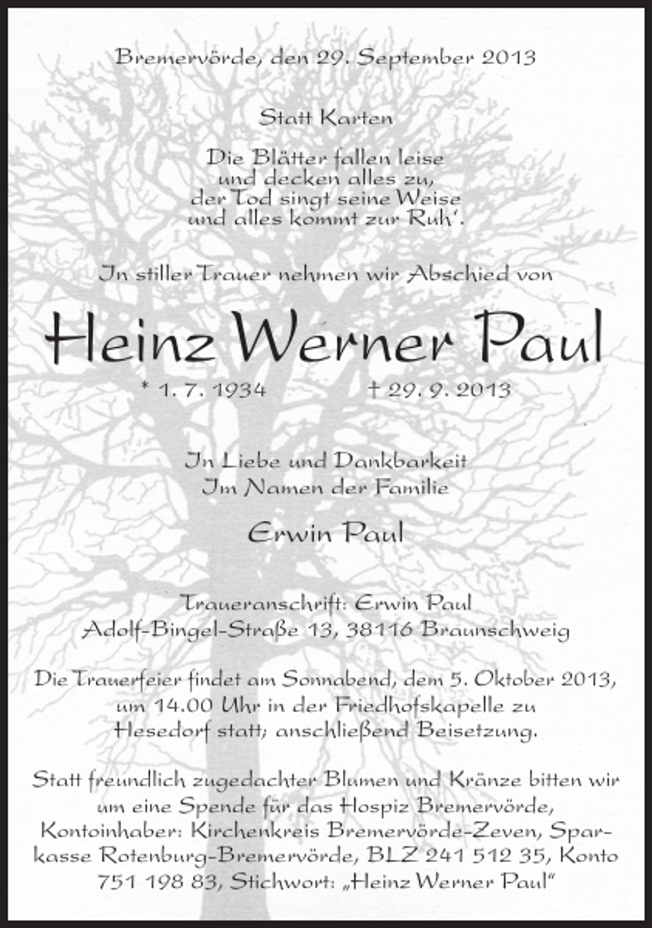 <p>Bremervörde, den 29. September 2013<br />Statt Karten<br />Die Blätter fallen leise<br />und decken alles zu,<br />der Tod singt seine Weise<br />und alles kommt zur Ruh‘.<br />In stiller Trauer nehmen wir Abschied von</p><p>Heinz Werner Paul<br />* 1. 7. 1934 † 29. 9. 2013<br />In Liebe und Dankbarkeit<br />Im Namen der Familie</p><p>Erwin Paul<br />Traueranschrift: Erwin Paul<br />Adolf-Bingel-Straße 13, 38116 Braunschweig<br />Die Trauerfeier findet am Sonnabend, dem 5. Oktober 2013,<br />um 14.00 Uhr in der Friedhofskapelle zu<br />Hesedorf statt; anschließend Beisetzung.<br />Statt freundlich zugedachter Blumen und Kränze bitten wir<br />um eine Spende für das Hospiz Bremervörde,<br />Kontoinhaber: Kirchenkreis Bremervörde-Zeven, Sparkasse Rotenburg-Bremervörde, BLZ 241 512 35, Konto<br />7593, Stichwort: „Heinz Werner Paul“</p>