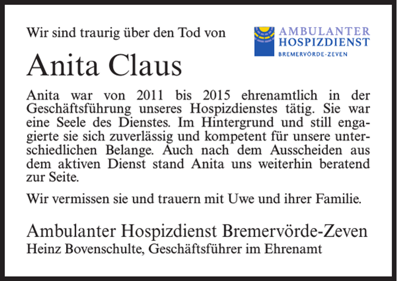 <p>Wir sind traurig über den Tod von</p><p>Anita Claus<br />Anita war von 2011 bis 2015 ehrenamtlich in der<br />Geschäftsführung unseres Hospizdienstes tätig. Sie war<br />eine Seele des Dienstes. Im Hintergrund und still engagierte sie sich zuverlässig und kompetent für unsere unterschiedlichen Belange. Auch nach dem Ausscheiden aus<br />dem aktiven Dienst stand Anita uns weiterhin beratend<br />zur Seite.<br />Wir vermissen sie und trauern mit Uwe und ihrer Familie.</p><p>Ambulanter Hospizdienst Bremervörde-Zeven<br />Heinz Bovenschulte, Geschäftsführer im Ehrenamt</p>
