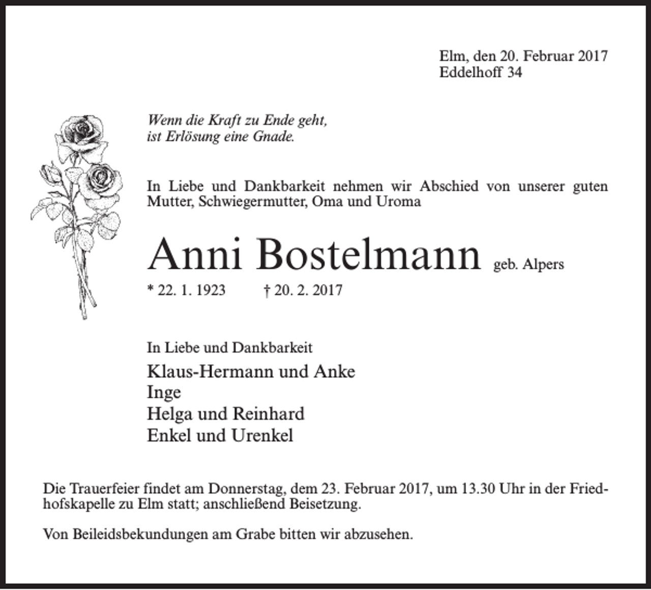 <p>Elm, den 20. Februar 2017<br />Eddelhoff 34<br />Wenn die Kraft zu Ende geht,<br />ist Erlösung eine Gnade.<br />In Liebe und Dankbarkeit nehmen wir Abschied von unserer guten<br />Mutter, Schwiegermutter, Oma und Uroma</p><p>Anni Bostelmann</p><p>geb. Alpers</p><p>* 22. 1. 1923 † 20. 2. 2017</p><p>In Liebe und Dankbarkeit</p><p>Klaus-Hermann und Anke<br />Inge<br />Helga und Reinhard<br />Enkel und Urenkel<br />Die Trauerfeier findet am Donnerstag, dem 23. Februar 2017, um 13.30 Uhr in der Friedhofskapelle zu Elm statt; an­schließend Beisetzung.<br />Von Beileidsbekundungen am Grabe bitten wir abzusehen.</p>