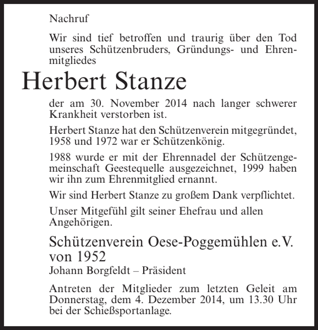 <p>Nachruf<br />Wir sind tief betroffen und traurig über den Tod<br />unseres Schützenbruders, Gründungs- und Ehrenmitgliedes</p><p>Herbert Stanze</p><p>der am 30. November 2014 nach langer schwerer<br />Krankheit verstorben ist.<br />Herbert Stanze hat den Schützenverein mitgegründet,<br />1958 und 1972 war er Schützenkönig.<br />1988 wurde er mit der Ehrennadel der Schützengemeinschaft Geestequelle ausgezeichnet, 1999 haben<br />wir ihn zum Ehrenmitglied ernannt.<br />Wir sind Herbert Stanze zu großem Dank verpflichtet.<br />Unser Mitgefühl gilt seiner Ehefrau und allen<br />Angehörigen.</p><p>Schützenverein Oese-Poggemühlen e.V.<br />von 1952<br />Johann Borgfeldt – Präsident</p><p>Antreten der Mitglieder zum letzten Geleit am<br />Donnerstag, dem 4. Dezember 2014, um 13.30 Uhr<br />bei der Schießsportanlage.</p>