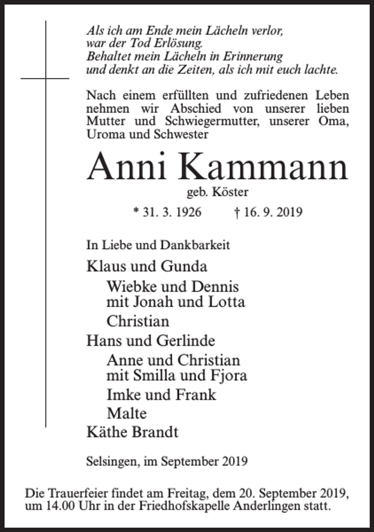 <p>Als ich am Ende mein Lächeln verlor,<br />war der Tod Erlösung.<br />Behaltet mein Lächeln in Erinnerung<br />und denkt an die Zeiten, als ich mit euch lachte.<br />Nach einem erfüllten und zufriedenen Leben<br />nehmen wir Abschied von unserer lieben<br />Mutter und Schwiegermutter, unserer Oma,<br />Uroma und Schwester</p><p>Anni Kammann<br />geb. Köster</p><p>* 31. 3. 1926 † 16. 9. 2019<br />In Liebe und Dankbarkeit</p><p>Klaus und Gunda<br />Wiebke und Dennis<br />mit Jonah und Lotta<br />Christian<br />Hans und Gerlinde<br />Anne und Christian<br />mit Smilla und Fjora<br />Imke und Frank<br />Malte<br />Käthe Brandt<br />Selsingen, im September 2019<br />Die Trauerfeier findet am Freitag, dem 20. September 2019,<br />um 14.00 Uhr in der Friedhofskapelle Anderlingen statt.</p>