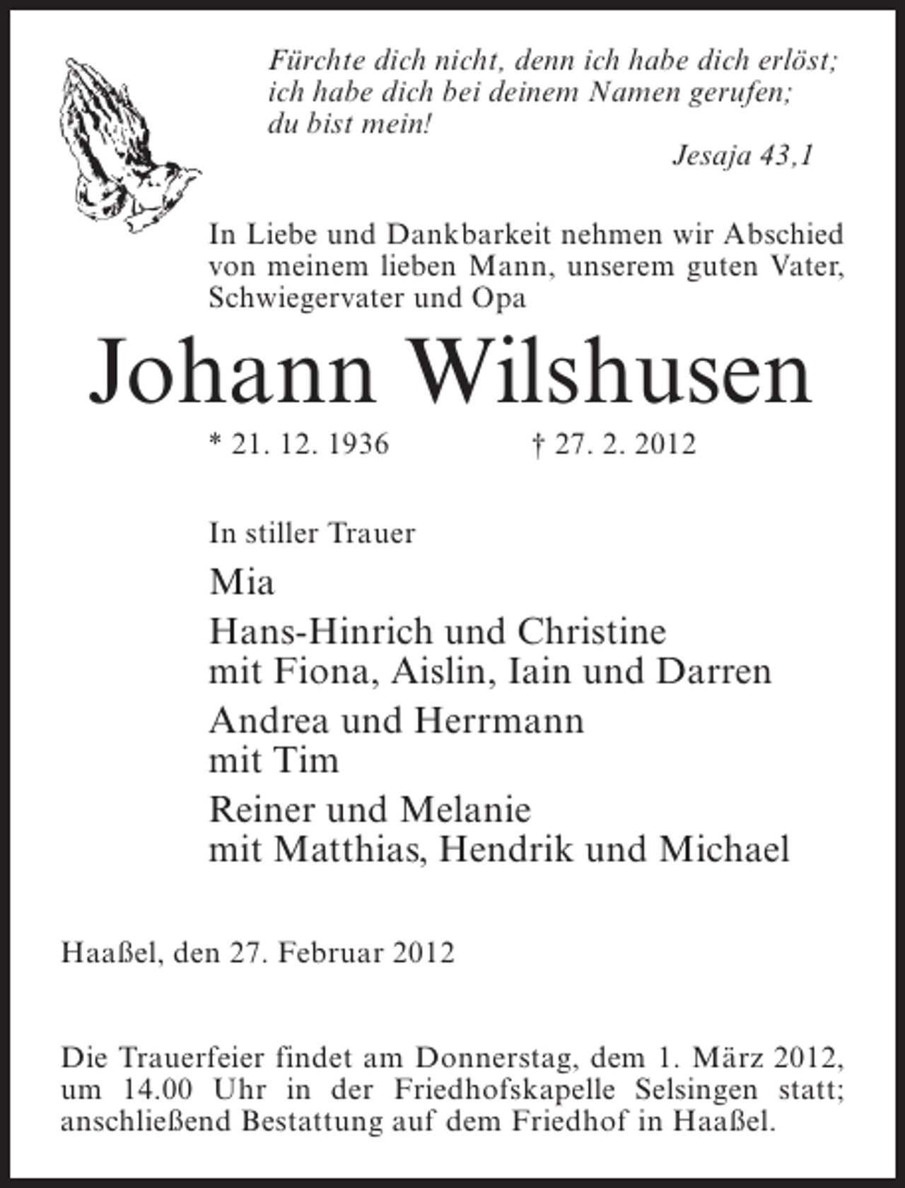 <p>Fürchte dich nicht, denn ich habe dich erlöst;<br />ich habe dich bei deinem Namen gerufen;<br />du bist mein!<br />Jesaja 43,1<br />In Liebe und Dankbarkeit nehmen wir Abschied<br />von meinem lieben Mann, unserem guten Vater,<br />Schwiegervater und Opa</p><p>Johann Wilshusen<br />* 21. 12. 1936</p><p>† 27. 2. 2012</p><p>In stiller Trauer</p><p>Mia<br />Hans-Hinrich und Christine<br />mit Fiona, Aislin, Iain und Darren<br />Andrea und Herrmann<br />mit Tim<br />Reiner und Melanie<br />mit Matthias, Hendrik und Michael<br />Haaßel, den 27. Februar 2012<br />Die Trauerfeier findet am Donnerstag, dem 1. März 2012,<br />um 14.00 Uhr in der Friedhofskapelle Selsingen statt;<br />anschließend Bestattung auf dem Friedhof in Haaßel.</p>