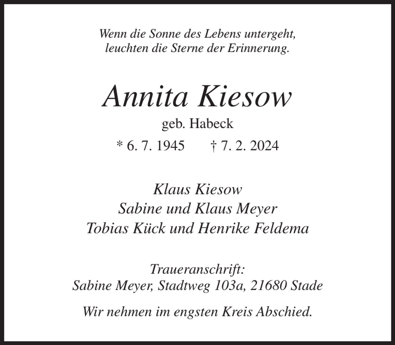 <p>Wenn die Sonne des Lebens untergeht,<br />leuchten die Sterne der Erinnerung.</p><p>Annita Kiesow<br />geb. Habeck<br />* 6. 7. 1945</p><p>† 7. 2. 2024</p><p>Klaus Kiesow<br />Sabine und Klaus Meyer<br />Tobias Kück und Henrike Feldema<br />Traueranschrift:<br />Sabine Meyer, Stadtweg 103a, 21680 Stade<br />Wir nehmen im engsten Kreis Abschied.</p>