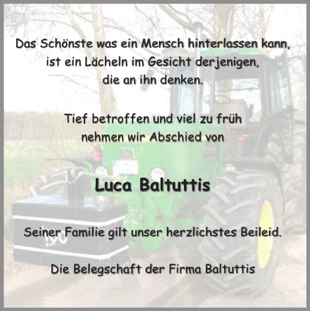 <p>Das Schönste was ein Mensch hinterlassen kann,<br />ist ein Lächeln im Gesicht derjenigen,<br />die an ihn denken.<br />Tief betroffen und viel zu früh<br />nehmen wir Abschied von</p><p>Luca Baltuttis<br />Seiner Familie gilt unser herzlichstes Beileid.<br />Die Belegschaft der Firma Baltuttis</p>